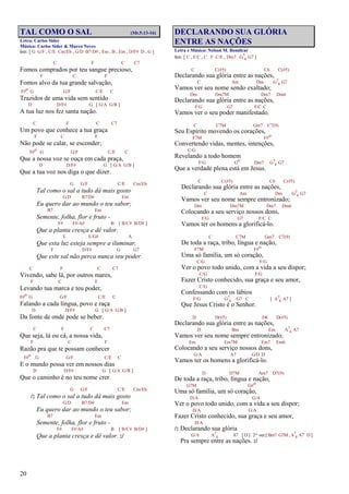 20
TAL COMO O SAL (Mt.5:13-16)
Letra: Carlos Sider
Música: Carlos Sider & Marco Neves
Intr. [ G G/F , C/E Cm/Eb , G/D B7/D# , Em , B , Em , D/F# D , G ]
C F C C7
Fomos comprados por teu sangue precioso,
F C F
Fomos alvo da tua grande salvação,
F#o G G/F C/E C
Trazidos de uma vida sem sentido
D D/F# G [ G/A G/B ]
A tua luz nos fez santa nação.
C F C C7
Um povo que conhece a tua graça
F C F
Não pode se calar, se esconder;
F#o G G/F C/E C
Que a nossa voz se ouça em cada praça,
D D/F# G [ G/A G/B ]
Que a tua voz nos diga o que dizer.
G G/F C/E Cm/Eb
Tal como o sal a tudo dá mais gosto
G/D B7/D# Em
Eu quero dar ao mundo o teu sabor;
B7 Em
Semente, folha, flor e fruto -
F# F#/A# B [ B/C# B/D# ]
Que a planta cresça e dê valor.
E E/G# A
Que esta luz esteja sempre a iluminar,
F D/F# G G7
Que este sal não perca nunca seu poder.
C F C C7
Vivendo, sabe lá, por outros mares,
F C F
Levando tua marca e teu poder,
F#o G G/F C/E C
Falando a cada língua, povo e raça
D D/F# G [ G/A G/B ]
Da fonte de onde pode se beber.
C F C C7
Que seja, lá ou cá, a nossa vida,
F C F
Razão pra que te possam conhecer
F#o G G/F C/E C
E o mundo possa ver em nossos dias
D D/F# G [ G/A G/B ]
Que o caminho é no teu nome crer.
G G/F C/E Cm/Eb
/: Tal como o sal a tudo dá mais gosto
G/D B7/D# Em
Eu quero dar ao mundo o teu sabor;
B7 Em
Semente, folha, flor e fruto -
F# F#/A# B [ B/C# B/D# ]
Que a planta cresça e dê valor. :/
DECLARANDO SUA GLÓRIA
ENTRE AS NAÇÕES
Letra e Música: Nelson M. Bomilcar
Intr. [ C , F/C , C F C/E , Dm7 G7
4 G7 ]
C C(#5) C6 C(#5)
Declarando sua glória entre as nações,
C Am Dm G7
4 G7
Vamos ver seu nome sendo exaltado;
Dm Dm7M Dm7 Dm6
Declarando sua glória entre as nações,
F/G G7 F/C C
Vamos ver o seu poder manifestado.
C C7M Gm7 C7(9)
Seu Espírito movendo os corações,
F7M F#o
Convertendo vidas, mentes, intenções,
C/G
Revelando a todo homem
F/G Go Dm7 G7
4 G7
Que a verdade plena está em Jesus.
C C(#5) C6 C(#5)
Declarando sua glória entre as nações,
C Am Dm G7
4 G7
Vamos ver seu nome sempre entronizado;
Dm Dm7M Dm7 Dm6
Colocando a seu serviço nossos dons,
F/G G7 F/C C
Vamos ter os homens a glorificá-lo.
C C7M Gm7 C7(9)
De toda a raça, tribo, língua e nação,
F7M F#o
Uma só família, um só coração,
C/G F/G
Ver o povo todo unido, com a vida a seu dispor;
C/G F/G
Fazer Cristo conhecido, sua graça e seu amor,
C/G
Confessando com os lábios
F/G G7
4 G7 C [ A7
4 A7 ]
Que Jesus Cristo é o Senhor.
D D(#5) D6 D(#5)
Declarando sua glória entre as nações,
D Bm Em A7
4 A7
Vamos ver seu nome sempre entronizado;
Em Em7M Em7 Em6
Colocando a seu serviço nossos dons,
G/A A7 G/D D
Vamos ter os homens a glorificá-lo.
D D7M Am7 D7(9)
De toda a raça, tribo, língua e nação,
G7M G#o
Uma só família, um só coração,
D/A G/A
Ver o povo todo unido, com a vida a seu dispor;
D/A G/A
Fazer Cristo conhecido, sua graça e seu amor,
D/A
/: Declarando sua glória
G/A A7
4 A7 [ D ] 2ª vez [ Bm7 G7M , A7
4 A7 D ]
Pra sempre entre as nações. :/
 