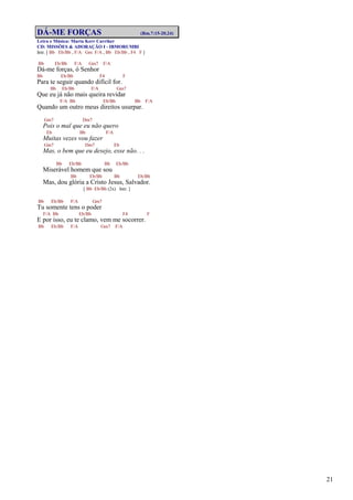 21
DÁ-ME FORÇAS (Rm.7:15-20,24)
Letra e Música: Marta Kerr Carriker
CD: MISSÕES & ADORAÇÃO I - IBMORUMBI
Intr. [ Bb Eb/Bb , F/A Gm F/A , Bb Eb/Bb , F4 F ]
Bb Eb/Bb F/A Gm7 F/A
Dá-me forças, ó Senhor
Bb Eb/Bb F4 F
Para te seguir quando difícil for.
Bb Eb/Bb F/A Gm7
Que eu já não mais queira revidar
F/A Bb Eb/Bb Bb F/A
Quando um outro meus direitos usurpar.
Gm7 Dm7
Pois o mal que eu não quero
Eb Bb F/A
Muitas vezes vou fazer
Gm7 Dm7 Eb
Mas, o bem que eu desejo, esse não. . .
Bb Eb/Bb Bb Eb/Bb
Miserável homem que sou
Bb Eb/Bb Bb Eb/Bb
Mas, dou glória a Cristo Jesus, Salvador.
[ Bb Eb/Bb (2x) Intr. ]
Bb Eb/Bb F/A Gm7
Tu somente tens o poder
F/A Bb Eb/Bb F4 F
E por isso, eu te clamo, vem me socorrer.
Bb Eb/Bb F/A Gm7 F/A
 
