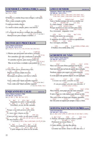 22
O SENHOR É A MINHA FORÇA (Sl.28:7-9)
(Ministério Ágape)
Intr. [ Em , D ] (8x)
Em C Em
O Senhor é a minha força meu refúgio e salvação.
D Em
Nele o meu coração confia
C D
E expressa minha alegria
G B [ Intr. ]
E o motivo desta canção, para o seu louvor.
C D G Em
/: É a força do teu povo e refúgio dos escolhidos
Am B [ Em E7 ] 2ª vez [ Intr. ]
Abençoa-nos para sempre ó Senhor. :/
MUITOS QUE PROCURAM
Letra e Música: Israel Pessoa
CD: MILAD - ÁGUA VIVA
Intr. [ { Em } C D , G , F , C , Em , D { Em Am } (3x) Em ]
C D G D/F# Em
/: Muitos que procuram sem achar a solução,
C D Em D Em
Por caminhos que não conduzem à salvação.
C D G D/F# Em
O caminho estreito, para muitos pode ser,
C D [ Em D Em ]
Mas só em Jesus a verdade e paz podem ter. :/
2ª vez [ Em ]
Am G/B C D G
/: Veio como servo, trouxe-nos a luz;
Am G/B C D
Pagou as nossas culpas na cruz.
Am G/B C D G
Ressurgiu em glória e em breve voltará.
F C D G
Você, onde está? Qual caminho seguirá?
F C D [ Em D (3x) Intr. ]
Você, onde está? Qual caminho seguirá?
2ª vez [ Em D (3x) Em ]
ENQUANTO EU CALEI (Sl.32:3-5)
Letra e Música: Luciano G. Filho
CD: MILAD - ÁGUA VIVA
Intr. [ G Bm7 , C Bm Bb , Am7 , D7 ]
G Bm7 C D7 G Bm7 C D7
Enquanto eu calei o meu pecado,
G Bm7 C D7 G Bm7 C D7
Envelheci, eu sei, de tão cansado.
C D7 G D/F# Em7
Porque a tua mão pesava sobre mim;
Am7 D7 G G7
E o meu vigor chegou ao fim.
C D7 G D/F# Em
O meu pecado, então, eu não mais ocultei
Am7 D7 [ G , G/F , C/E B7 , Em A7 , D4 , D7 ]
Do meu Senhor e Rei.
2ª vez (Final) [ G D/G, C Bm A, D/F# Dm/F, C/E D7
4 D7 ] (2x)
G Bm7 C D7 G Bm7 C D7
Assim, eu confessei o meu pecado
G Bm7 C D7 G Bm7 C D7
E pelo sangue de Jesus eu fui lavado.
AMO O SENHOR (Sl.116:1-4)
Adaptação e Música: João Alexandre
CD: MILAD - ÁGUA VIVA
Intr. [ E7M C#m7 , G#m7 , A7M G#m7 , F#m G#m7 Am7 ,
E7M C#m7 , G#m7 , A7M G#m7 , F#m G#m7 , C/D ]
E7M A7M G#7(b13) C#m7 G#m7
Amo o Senhor porque ele ouviu a minha voz
A7M A#m7(b5) A/B [ C4 D4 ]
E o meu clamor, o meu clamor.
E7M A7M G#7(b13) C#m7 G#m7
Porque inclinou os seus ouvidos para mim,
A7M A#m7(b5) A/B [ Bm7 E7(9) ]
Eu o invocarei enquanto viver.
A7M B/A E7M Bm7 E7(9)
Cordéis da morte me cercaram,
A7M B/A G#m7 C#m7
E angústias do inferno de mim se apoderaram.
D7M(9) A/B B7(9)
Eu o invoquei, dizendo:
E7M A7M 3ª vez [ G#7(b5) , C#7M(9) , A/B ]
Ó Senhor, livra minha alma. (3x)
ACREDITE OU NÃO
Letra e Música: Sérgio Pimenta
CD: MILAD - ÁGUA VIVA
Intr. [ G#m7 , C#7(9) ] (4x)
G#m7 C#7(9) G#m7 C#7(9)
Não é novela nem filme qualquer de ficção,
G#m7 C#7(9) G#m7 C#7(9)
Nem tem herói pra na hora do aperto dar a solução.
G#m7 C#7(9) G#m7 C#7(9)
Nenhum espaço pra seguir em outra direção
G#m7 C#7(9) G#m7 C#7(9)
E os da espera não queiramdepois vir comapelação.
G#m7 C#m7 F#7 G#m7
/: Cristo vai voltar, acredite ou não
C#m7 F#7 G#m7
E vem pra julgar, pra dar uma decisão. :/
[ C#7(9) , G#m7 , C#7(9) ]
G#m7 C#7(9) G#m7 C#7(9)
Não é balela, nem papo pra dar mais sensação
G#m7 C#7(9) G#m7 C#7(9)
E nem é fuga se a vida maluca quer deixar na mão.
G#m7 C#7(9) G#m7 C#7(9)
Tão certo como as horas que chegam, passarão,
G#m7 C#7(9) G#m7 C#7(9)
Ele virá como rei separar pra sempre o mau e o bom.
ALELUIA,SALVAÇÃOEGLÓRIA(Ap.19:1)
(Autor desconhecido)
CD: MILAD 1 - ÁGUA VIVA
Intr. [ A , Bm7 , C#m7 , D7M , E7 , D/F# E/G# , D A/C# Bm7 , A D/E ]
A Bm7 C#m7 D7M E7 D/F# E/G#
/: Aleluia, salvação e glória, honra e poder
D A/C# Bm7 A [ D/E ]
Pertencem ao nosso Deus. :/
A Bm7 E7 A
/: Cante aleluia, vem dar-lhe glória,
A Bm7 E D A
Levantai seu nome: Jesus é o Rei dos reis. :/
 