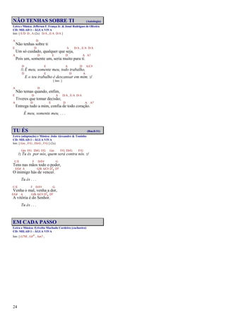 24
NÃO TENHAS SOBRE TI (Antologia)
Letra e Música: Jefferson F. França Jr. & Josué Rodrigues de Oliveira
CD: MILAD 1 - ÁGUA VIVA
Intr. [ E/D D , A (2x) D/A , E/A D/A ]
A D
Não tenhas sobre ti
E D A D/A , E/A D/A
Um só cuidado, qualquer que seja,
A D E D A A7
Pois um, somente um, seria muito para ti.
D E A D A/C#
/: É meu, somente meu, todo trabalho,
D E D A
E o teu trabalho é descansar em mim. :/
[ Intr. ]
A D
Não temas quando, enfim,
E D A D/A , E/A D/A
Tiveres que tomar decisão;
A D E D A A7
Entrega tudo a mim, confia de todo coração.
É meu, somente meu, . . .
TU ÉS (Rm.8:31)
Letra (adaptação) e Música: João Alexandre & Toninho
CD: MILAD 1 - ÁGUA VIVA
Intr. [ Gm , F/G , Eb/G , F/G ] (2x)
Gm F/G Eb/G F/G Gm F/G Eb/G F/G
/: Tu és por nós, quem será contra nós. :/
C/E F D/F# G
Tens nas mãos todo o poder,
E/G# A G/B A/C# D7
4 D7
O inimigo hás de vencer.
Tu és . . .
C/E F D/F# G
Venha o mal, venha a dor,
E/G# A G/B A/C# D7
4 D7
A vitória é do Senhor.
Tu és . . .
EM CADA PASSO
Letra e Música: Erivelto Machado Cordeiro (cachoeiro)
CD: MILAD 1 - ÁGUA VIVA
Intr. [ G7M , G#o , Am7 ,
 