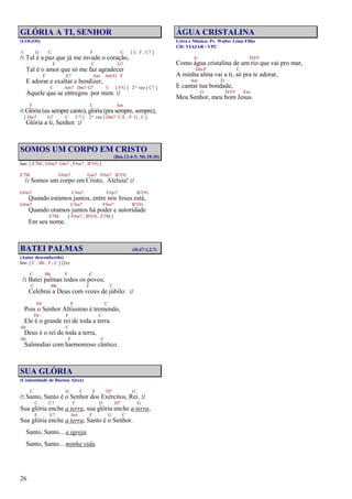 26
GLÓRIA A TI, SENHOR
(LOGOS)
C G C F C [ C F , C7 ]
/: Tal é a paz que já me invade o coração,
F C G7
Tal é o amor que só me faz agradecer
F E7 Am Am/G F
E adorar e exaltar e bendizer,
C Am7 Dm7 G7 C [ F/G ] 2ª vez [ C7 ]
Àquele que se entregou por mim. :/
F C Am
/: Glória (eu sempre canto), glória (pra sempre, sempre),
[ Dm7 G7 C C7 ] 2ª vez [ Dm7 C/E , F G , C ]
Glória a ti, Senhor. :/
SOMOS UM CORPO EM CRISTO
(Rm.12:4-5; Mt.18:20)
Intr. [ E7M , G#m7 Gm7 , F#m7 , B7(9) ]
E7M G#m7 Gm7 F#m7 B7(9)
/: Somos um corpo em Cristo, Aleluia! :/
G#m7 C#m7 F#m7 B7(9)
Quando estamos juntos, entre nós Jesus está,
G#m7 C#m7 F#m7 B7(9)
Quando oramos juntos há poder e autoridade
E7M [ F#m7 , B7(9) , E7M ]
Em seu nome.
BATEI PALMAS (Sl.47:1,2,7)
(Autor desconhecido)
Intr. [ C , Bb , F , C ] (2x)
C Bb F C
/: Batei palmas todos os povos;
C Bb F C
Celebrai a Deus com vozes de júbilo: :/
Eb F C
Pois o Senhor Altíssimo é tremendo,
Eb F C
Ele é o grande rei de toda a terra.
Ab C
Deus é o rei de toda a terra,
Ab F C
Salmodiai com harmonioso cântico.
SUA GLÓRIA
(Comunidade de Buenos Aires)
C G C F D7 G
/: Santo, Santo é o Senhor dos Exércitos, Rei. :/
C C7 F D D7 G
Sua glória enche a terra, sua glória enche a terra,
E E7 Am F G C
Sua glória enche a terra, Santo é o Senhor.
Santo, Santo... a igreja.
Santo, Santo... minha vida.
ÁGUA CRISTALINA
Letra e Música: Pr. Walter Lima Filho
CD: VIAJAR - VPC
G D/F#
Como água cristalina de um rio que vai pro mar,
Dm/F C
A minha alma vai a ti, só pra te adorar,
Am D
E cantar tua bondade,
G D/F# Em
Meu Senhor, meu bom Jesus.
 