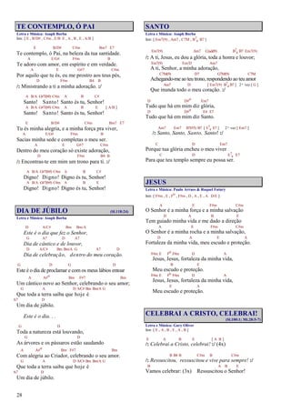 28
TE CONTEMPLO, Ó PAI
Letra e Música: Asaph Borba
Intr. [ E , B/D# , C#m , E/B E , A , B , E , A/B ]
E B/D# C#m Bm7 E7
Te contemplo, ó Pai, na beleza da tua santidade.
A E/G# F#m B
Te adoro com amor, em espírito e em verdade.
A E G#7 C#m
Por aquilo que tu és, eu me prostro aos teus pés,
D F#m B4 B
/: Ministrando a ti a minha adoração. :/
A B/A G#7(b9) C#m A B C#
Santo! Santo! Santo és tu, Senhor!
A B/A G#7(b9) C#m A B E [ A/B ]
Santo! Santo! Santo és tu, Senhor!
E B/D# C#m Bm7 E7
Tu és minha alegria, e a minha força pra viver,
A E/G# F#m B
Sacias minha sede e completas o meu ser.
A E G#7 C#m
Dentro do meu coração só existe adoração,
D F#m B4 B
/: Encontras-te em mim um trono para ti. :/
A B/A G#7(b9) C#m A B C#
Digno! Digno! Digno és tu, Senhor!
A B/A G#7(b9) C#m A B E
Digno! Digno! Digno és tu, Senhor!
DIA DE JÚBILO (Sl.118:24)
Letra e Música: Asaph Borba
D A/C# Bm Bm/A
Este é o dia que fez o Senhor,
G A7 D A7
Dia de cântico e de louvor,
D A/C# Bm Bm/A G A7 D
Dia de celebração, dentro do meu coração.
G D G D
Este é o dia de proclamar e com os meus lábios entoar
A A#o Bm F#7 Bm
Um cântico novo ao Senhor, celebrando o seu amor;
G A D A/C# Bm Bm/A G
Que toda a terra saiba que hoje é
A7 D
Um dia de júbilo.
Este é o dia. . .
G D
Toda a natureza está louvando,
G D
As árvores e os pássaros estão saudando
A A#o Bm F#7 Bm
Com alegria ao Criador, celebrando o seu amor.
G A D A/C# Bm Bm/A G
Que toda a terra saiba que hoje é
A7 D
Um dia de júbilo.
SANTO
Letra e Música: Asaph Borba
Intr. [ Em7(9) , Am7 , C7M , B7
4 B7 ]
Em7(9) Am7 C(add9) B7
4 B7 Em7(9)
/: A ti, Jesus, eu dou a glória, toda a honra e louvor;
Em7(9) Em/D Am7
A ti, Senhor, a minha adoração,
C7M(9) D7 G7M(9) C7M
Achegando-me ao teu trono, respondendo ao teu amor
Am7 D [ Em7(9) B7
4 B7 ] 2ª vez [ G ]
Que inunda todo o meu coração. :/
D D#o Em7
Tudo que há em mim diz glória,
D D#o E4 E7
Tudo que há em mim diz Santo.
Am7 Em7 B7(#5) B7 [ E7
4 E7 ] 2ª vez [ Em7 ]
/: Santo, Santo, Santo, Santo! :/
C D Em7
Porque tua glória encheu o meu viver
C D E7
4 E7
Para que teu templo sempre eu possa ser.
JESUS
Letra e Música: Paulo Arraes & Raquel Fatury
Intr. [ F#m , E , Fo , F#m , D , A , E , A D/E ]
A E F#m C#m
O Senhor é a minha força e a minha salvação
D A B E
Tem guiado minha vida e me dado a direção
A E F#m C#m
O Senhor é a minha rocha e a minha salvação,
D A E A
Fortaleza da minha vida, meu escudo e proteção.
F#m E Fo F#m D A
Jesus, Jesus, fortaleza da minha vida,
B E
Meu escudo e proteção.
F#m E Fo F#m D A
Jesus, Jesus, fortaleza da minha vida,
E A
Meu escudo e proteção.
CELEBRAI A CRISTO, CELEBRAI!
(Sl.100:1; Mt.28:5-7)
Letra e Música: Gary Oliver
Intr. [ E , A , B , E , A , B ]
E A B E [ A B ]
/: Celebrai a Cristo, celebrai! :/ (4x)
B B4 B C#m B C#m
/: Ressuscitou, ressuscitou e vive para sempre! :/
B A B E
Vamos celebrar: (3x) Ressuscitou o Senhor!
 