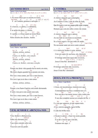 29
AO NOSSO DEUS (Ap.7:10,12)
Música: Tirteu Frota Júnior
Intr. [ A , Bm , E , D A E/G# , F#m F#m/E , D , A E7 , A , D/E ]
A Bm E D A E/G#
/: Ao nosso Deus que se assenta no trono,
F#m F#m/E D A E7 A [ D/E ] 2ª vez [ A7 ]
E ao Cordeiro, pertence a salvação. :/
D E C# C#7 F#m
E o louvor, e a glória, e a sabedoria,
D E A A7
E as ações de graça, e a honra,
D E C# C#7 F#m
E o poder, e a força sejam ao nosso Deus
D E D A
Pelos séculos dos séculos. Amém.
ALELUIA!
Letra e Música: Asaph Borba
Em D B C
Aleluia, aleluia, aleluia,
Am C B B7
Canto a ti, Senhor, esta canção.
Em D B C
Aleluia, aleluia, aleluia,
Am B Em
Canto a ti, Senhor, com meu coração.
G D
Porque me deste vida quando havia morte em mim,
Am Em
Me deste alegria quando havia pranto em mim,
C Em
Por isso o meu cantar, por isso o meu louvor,
C B B7
Por isso é que eu te dou o meu amor.
Aleluia, aleluia, aleluia,. . .
G D
Porque o teu Santo Espírito está sendo derramado
Am Em
E todo o teu povo esta sendo renovado,
C Em
Por isso o meu cantar, por isso o meu louvor,
C B B7
Por isso é que eu te dou o meu amor.
Aleluia, aleluia, aleluia,. . .
VEM, SENHOR E ABENÇOA-NOS
C C7 F C
Vem, Senhor e abençoa-nos,
F C G7(13) G7
Sobre nós derrama paz.
C C7 F C
Tuas mãos estende sobre nós,
F C G C
Toca-nos com teu poder.
A VITÓRIA (II Ts.2:8)
Letra e Música: Adhemar Gomes de Campos
Intr. [ F , E , Am Am/G , D/F# D , C E(#5) , F G7 , C , G7 ]
C Am7 Dm7 G7
A vitória é daquele que contemplar,
Dm Dm/C G7 C E7(b9)
Ao Cordeiro Cristo, Leão da tribo de Judá,
Am Am/G Dm Dm/C
Que foi morto e comseu sangue pôde então comprar
Bb7M G7 C F/G
Homens que com ele sobre a terra vão reinar.
C Am7 Dm7 G7
A vitória é daquele que o adorar,
Dm Dm/C G7 C E7(b9)
Ao seu lado no seu trono se assentará;
Am Am/G Dm Dm/C
Se a Jesus seguir e for por onde ele andar,
Bb7M G7 C [Gm7 C7(9)]
No seu monte santo um novo canto entoará.
F Dm/F Em7 A4 A7
/: A vitória do Senhor é certa, aleluia,
Dm7 G7 Gm7 C7 F#7(b5)
Com um sopro de sua boca, sim, destruirá
F E Am Am/G D/F# D
O inimigo anticristo (que) não resistirá,
C E(#5) F G7 C 1ª vez [ C7 ]
Jesus Cristo Rei dominará! :/
F E Am Am/G D/F# D
O inimigo anticristo não resistirá,
C E(#5) F G7 C
Jesus Cristo Rei dominará!
JESUS, EM TUA PRESENÇA
(Mc.15:38; Ef.2:13-18)
Letra e Música: Asaph Borba
D G A D
/: Jesus, em tua presença, reunimo-nos aqui.
D G A D
Contemplamos tua face e rendemo-nos a ti.
Bm F#m G A D
Pois um dia a tua morte trouxe vida a todos nós
D G/D A/C# A D
E nos deu completo acesso ao coração do Pai. :/
Bm F#m Bm F#m G A
E o véu que separava, já não separa mais.
Bm F#m G
A luz, outrora apagada, agora brilha
A B4 B
E cada dia brilha mais.
G A D Bm G A Bm
/: Só pra te adorar e fazer teu nome grande,
G A Bm E
E te dar o louvor que é devido,
D A G D
Estamos nós aqui. :/
 
