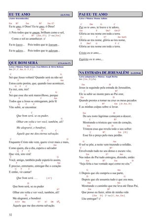 32
EU TE AMO (Jz.5:31b)
(Autor desconhecido)
Em B7 Em B7 Em E7
Eu te amo, ó Deus! Eu te amo, ó Deus!
Am Em
/: Pois todos que te amam, brilham como o sol,
C B7 [ Em , E7 ] 2ª vez [ Em ]
Como o sol ao amanhecer. :/
Eu te louvo... Pois todos que te louvam...
Eu te adoro... Pois todos que te adoram...
QUE BOM SERÁ (I Ts.4:16-17)
Letra e Música: Paulo Cezar, Ivan Ribeiro & Silvio Robson
Intr. [ F , C Am , G F , C ]
C G
Sei que Jesus voltará! Quando será eu não sei
F C Am
Estou certo porém, que, quando isso acontecer,
G F C
Eu irei, sim, irei!
C G
Sei que esse dia será maravilhoso, porque
F C Am
Todos que a Jesus se entregaram, pela fé
G F C
Vão subir, se encontrar.
C
Que bom será, se eu puder,
G
Olhar em volta e ver você, também, ali!
C
Me alegrarei, e bendirei,
G C
Àquele que me deu eterna salvação.
C G
Enquanto Cristo não vem, quero viver mais e mais,
F C Am
Como quem, dia a dia, espera o salvador
G F C
Que virá, sim virá!
C G
Você, amigo, também pode esperá-lo assim,
F C Am
É preciso, entretanto, entregar-lhe o coração
G F C
E então, vir cantar!
Que bom será . . . [ A7 ]
D
Que bom será, se eu puder
A7
Olhar em volta e ver você, também, ali!
D
Me alegrarei, e bendirei
A/C# Bm E7 A7 D6 D6
9
Àquele que me deu eterna salvação.
PAI EU TE AMO
Letra e Música: Donna Adkins
C Dm G C
Pai eu te amo, te louvo e te adoro,
Em F Dm7 G4 G7
Glória ao teu nome em toda a terra.
C F E7 Am Am/G
Glória ao teu nome, glória ao teu nome,
F Dm7 G F C
Glória ao teu nome em toda a terra.
Cristo eu te amo,...
Espírito eu te amo,...
NAESTRADADEJERUSALÉM (Lc.22:39-44)
Letra (adaptação) e Música: Asaph Borba
Intr. [ Em , D ] (5x)
Em D
Jesus ia seguindo pela estrada de Jerusalém,
C B7
Ele ia subir ao monte para ao Pai orar,
Em D
Quando prestes a tomar na cruz os meus pecados
C B7 Em [ D , Em , D ]
E as minhas culpas sobre si levar.
Em D
Do seu rosto lágrimas começam a descer,
C B7
Mostrando a tristeza que vem do coração,
Em D
Tristeza essa que revela todo o seu sofrer:
C B7 Em [ D ]
Esse foi o preço pelo meu perdão.
G Am
O sol se põe, a noite vem trazendo a solidão,
C B7
Envolvendo tudo no seu denso e escuro véu;
Em E7 Am
Nas mãos do Pai tudo entregou, dizendo, então:
Em B7 Em D
“Seja feita a tua vontade aqui como no céu.”
G Am
/: Depois que ele cumpriu a sua parte,
D G
Depois que ele assumiu tudo o que era meu,
Em Am
Mostrando o caminho que me leva até Deus Pai,
Em B7
Que posso eu fazer, além de minha vida
[ Em D ] 2ª vez [ C , Am , Em ]
Lhe entregar? :/
 