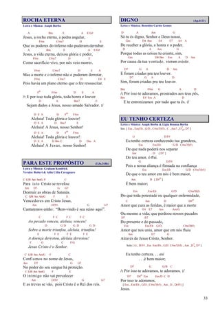 33
ROCHA ETERNA
Letra e Música: Asaph Borba
A Bm E A E/G#
Jesus, a rocha eterna, a pedra angular,
F#m C#m7 D E
Que os poderes do inferno não puderam derrubar.
A Bm E A E/G#
Jesus, a vida eterna, deixou glória e poder,
F#m C#m7 D E
Como sacrifício vivo, por nós veio morrer.
F#m C#m7 D E A
Mas a morte e o inferno não o puderam derrotar,
F#m C#m7 D E4 E
Pois havia um plano eterno que o fez ressuscitar.
Fo F#m D E A
/: E por isso toda glória, toda honra e louvor
D A Bm7 E
Sejam dados a Jesus, nosso amado Salvador. :/
D E A D Fo F#m
Aleluia! Toda glória e louvor!
D E A D Bm7 E
Aleluia! A Jesus, nosso Senhor!
D E A D Fo F#m
Aleluia! Toda glória e louvor!
D E A D Bm E D Dm A
Aleluia! A Jesus, nosso Senhor!
PARA ESTE PROPÓSITO (I Jo.3:8b)
Letra e Música: Graham Kendrick
Versão: Robert & Alda Célia Cavagnaro
C G/B Am Am/G F C
Para isto Cristo se revelou:
Am D7 G G7
Destruir as obras de Satanás.
C G/B Am Am/G F E
Vencedores em Cristo Jesus,
Am D/F# G G7
Cantaremos então: “Bem-vindo é seu reino aqui”.
C F C F C F C
Ao pecado venceu, aleluia, venceu!
D G D G D G D
Sobre a morte triunfou, aleluia, triunfou!
E F E F E F E
A doença derrotou, aleluia derrotou!
F G C F/G
Jesus Cristo é o Senhor.
C G/B Am Am/G F C
Confiamos no nome de Jesus,
Am D7 G G7
No poder do seu sangue há proteção.
C G/B Am Am/G F E
O inimigo não vai prevalecer
Am D/F# G G7
E as trevas se vão, pois Cristo é o Rei dos reis.
DIGNO (Ap.4:11)
Letra e Música: Benedito Carlos Gomes
D A Am G
Só tu és digno, Senhor e Deus nosso,
Gm D4 Bm E4 E7 A4 A
De receber a glória, a honra e o poder.
D A Am G
Porque todas as coisas tu criaste, sim,
Gm D4 Bm Em A D Am
Por causa da tua vontade, vieram existir.
D7 G A D Am
E foram criadas pra teu louvor.
D7 G A D
Sim, foram criadas pra teu louvor.
Bm F#m G A D
/: Por isso te adoramos, prostrados aos teus pés,
Bm E4 Em A D
E te entronizamos por tudo que tu és. :/
EU TENHO CERTEZA
Letra e Música: Asaph Borba & Lígia Rosana Borba
Intr. [ Em , Em/Eb , G/D , C#m7(b5) , C , Am7 , D7
4, D7 ]
G D/F#
Eu tenho certeza conhecendo tua grandeza,
Em Em/Eb G/D C#m7(b5)
De que nada poderá nos separar
Am D [ D7 ]
Do teu amor, ó Pai.
G D/F#
Pois a nossa aliança é firmada na confiança
Em Em/Eb G/D C#m7(b5)
De que o teu amor em nós é bem maior,
Am D [ D#o ]
É bem maior;
Em Em/Eb G/D C#m7(b5)
Do que toda potestade ou qualquer enfermidade,
C Am D D#o
Amor que cura as feridas, é maior que a morte
E4 E7 Am Am/G
Ou mesmo a vida; que perdoou nossos pecados
D7 B7
Do presente e do passado,
Em Em/Eb G/D C#m7(b5)
Amor que nos uniu, amor que em nós fluiu
Am D7 G
Através de Jesus Cristo, Senhor.
Solo [ G , D/F# , Em Em/Eb , G/D C#m7(b5) , Am , D7
4 D7 ]
Eu tenho certeza. . . até
. . .é bem maior;
D7 G G/B C
/: Por isso te adoramos, te adoramos. :/
D7 D#o Em Em/D C D
Por isso te adoramos,
[ Em , Em/Eb , G/D , C#m7(b5) , Am , D , D(#5) ]
Jesus.
 