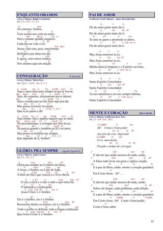 35
ENQUANTO ORAMOS
Letra e Música: Ralph Carmichael
Intr. [ D , G/D , A7 , D ]
D G/D
Ao orarmos, Senhor,
A7 D
Vem encher-nos com teu amor,
Bm Bm/A Em E
Para o mundo agitado esquecer,
A7 D D7
Cada dia tua vida viver.
G F#m Bm7
Nossa vida vem, pois, transformar:
E7 A7
Refrigério pra alma nos dar.
D G/D
E agora, com outros irmãos,
A7 D
Nos unimos aqui em oração.
CONSAGRAÇÃO (I Tm.4:12)
Letra e Música: Marta Kerr
Intr. (9
8) [ C , Em/B , Am , G , C ]
C Em/B Am G Em Em7M Em7 A7
Seja o meu canto para sempre só pra te louvar.
Dm Dm/C G/B G7 C Em/B A7
Seja, tão somente, eternamente pra te adorar;
Dm D#o C Em/B A7
Seja o recado que tu tens hoje aqui pra dar,
Dm G7 C A7
Mas possa eu trazer na mente,
Dm G7 C [ F7M , C , G7 ]
Que tu és quem o dá!
C Em/B Am G Em Em7M Em7 A7
Seja minha vida o padrão naquilo que eu falar;
Dm Dm/C G/B G7 C Em/B A7
No procedimento, o exemplo aos fiéis levar;
Dm D#o C Em/B A7
Na pureza grande e também na fé e no amor,
Dm G7 C A7
Mas possa eu lembrar-me sempre,
Dm G7 C [ F/C , C ]
Que dependo de ti, Senhor!
GLÓRIA PRA SEMPRE (Ap.5:5; Fp.2:9-11)
Letra e Música: André Torres
Intr. [ E , A/E , E ]
E C#m F#m B7
Glória pra sempre ao Cordeiro de Deus,
E C#m F#m B7
A Jesus, o Senhor, ao Leão de Judá,
E C#m F#m B7 E A/E
À Raiz de Davi que venceu e o livro abrirá.
E A B7 E C#m F#m B7
O céu, a terra e o mar e tudo o que neles há,
E E7 A Am
O adorarão e confessarão:
E C#m F#m B7 E A/E E
Jesus Cristo é o Senhor.
B7 E
Ele é o Senhor, ele é o Senhor.
E C#m F#m B7
Ressurreto dentre os mortos, ele é o Senhor.
E E7 A Am
Todo o joelho se dobrará, toda a língua confessará
E C#m F#m B7 E A/E E
Que Jesus Cristo é o Senhor.
PAI DE AMOR
(Lutheran Youth Alliance - Autor desconhecido)
G C G
Pai de amor gosto tanto de ti,
G Em Am D7
Pai de amor gosto tanto de ti;
G G7 C Cm
Te amo te quero e prostrado te adoro,
G D7 C G/B Am G
Pai de amor gosto tanto de ti.
G C G
Meu Jesus amoroso tu és,
G Em Am D7
Meu Jesus amoroso tu és;
G G7 C Cm
Minha alma já limpaste e o Espírito enviaste,
G D7 C G/B Am G
Meu Jesus amoroso tu és.
G C G
Santo Espírito Consolador,
G Em Am D7
Santo Espírito Consolador;
G G7 C Cm
Tu nos santificas e em nós sempre habitas,
G D7 C G/B Am G
Santo Espírito Consolador.
MENTE E CORAÇÃO (Mt.11:28-30)
Letra e Música: Guilherme Kerr Neto
Intr. [ C G/B Am7 , D4 ]
G C(add9) G Gm
Ah! Como é bom poder
A4 A7 D D7
Aos pés da cruz depositar
G C(add9) G Gm
Este meu fardo,
A4 A7 D D7
Pesado e árduo de carregar.
C G/B Am7 D4
E não ter que andar ansioso de nada, senão,
C G/B Am7 D B7
A Deus tudo levar em grata e súplice oração.
Em B C A7 D
E a paz de Deus, então, mente e coração guardará
G
Em Cristo Jesus. Ah! . . .
C G/B Am7 D4
E não ter que andar ansioso de nada, senão,
C G/B Am7 D B7
Sobre ele lançar, cada problema, cada aflição.
Em B C A7 D
E a paz de Deus, então, mente e coração guardará
G C(add9) G C(add9)
Em Cristo Jesus. Ah! Como é bom poder,
G
Como é bom saber.
 