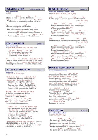 36
ENTÃO SE VERÁ (Lc.21:27; Mt.24:27,30)
(Autor desconhecido)
Intr. [ G ]
G C/G G Am D7
/: Então se verá o Filho do homem
Am D7 G C/G G
Vindo sobre as nuvens com poder e glória. :/
G7 C Cm
/: Porque assim como o relâmpago
Bm Em
Que sai do oriente e se mostra no ocidente
Am D7 G
1º Assim há de ser a vinda do Filho do homem. :/
Am D7 Eb7M F G
2º Assim há de ser a vinda do Filho do homem.
EXALTAR-TE-EI (Sl.145:1-2)
(Autor desconhecido)
Intr. [ Dm Dm/A , Dm Dm/A , Gm A , Dm Dm/A ] (2x)
Dm Dm/A Dm Dm/A Gm Dm
/: Exaltar-te-ei ó Deus meu e Rei
Gm A Dm Gm/Bb A/E A7 Dm
E bendirei o teu nome. :/
D7 Gm C F Gm/Bb A Dm Gm/Bb A/E A7 Dm
Todos os dias te bendirei e louvarei o teu nome.
D7 Gm C F Gm/Bb A Dm Gm/Bb A/E A7 Dm
Para sempre te bendirei e louvarei o teu nome.
LEVANTAI, Ó PORTAS (Sl.24:7-10)
Música: Calé
Intr. [ Dm Dm/A , Dm Dm/A ] (2x)
Dm Dm/A Dm Dm/A Dm Dm/A Dm Dm/A
Levantai ó portas as vossas cabeças,
Dm Dm/A Dm Dm/A Dm Dm/A Dm C
Levantai-vos ó portais eternos
F F/C F F/C F F/C F F/C
Para que entre o Rei, o Rei da Glória.
F F/C F F/C F F/C F A/E
Quem é o Rei, quem é o Rei da Glória?
Dm Dm/A Dm Dm/A Dm Dm/A Dm Dm/A
O Senhor forte poderoso Senhor,
Dm Dm/A Dm Dm/A Dm Dm/A Dm C
Poderoso nas batalhas.
F F/C F F/C F F/C F F/C
Levantai ó portas as vossas cabeças,
F F/C F F/C F F/C F A/E
Levantai-vos ó portais eternos;
Dm Dm/A Dm Dm/A Dm Dm/A Dm Dm/A
Para que entre o Rei, o Rei da Glória.
Dm Dm/A Dm Dm/A Dm Dm/A Dm C
Quem é o Rei, quem é o Rei da Glória?
F F/C F F/C F F/C F F/C
O Senhor dos Exércitos,
F F/C F F/C F F/C F A/E
Ele é o Rei, ele é o Rei da Glória!
Dm Dm/A Dm Dm/A Dm Dm/A Dm [ Dm/A ] 2ª vez [ C ]
/: Lá lá lá lá lá lá lá lá lá lá lá Hei! :/
F F/C F F/C F F/C F [ F/C ] 2ª vez [ A/E ] Intr.
/: Lá lá lá lá lá lá lá lá lá lá lá Hei! :/
RENDEI GRAÇAS (Sl.136:1,2)
Música: José Washington Gomes de Campos
Intr. [ C7M , F7M , C7M , F7M , C7M , G7
4(b9) ]
C7M F7M C7M [ F7M ]
Rendei graças ao Senhor, porque ele é bom. (2x)
2ª vez [ Gm7 C7(9) ]
F7M G/F Em7 Am7 A7
Porque a sua misericórdia dura para sempre,
Dm7 G7 Gm7 C7(9)
Rendei graças ao Senhor;
F7M G/F Em7 Am7 A7
Porque a sua misericórdia dura para sempre,
Dm7 G7 C7M [ F7M , C7M , G7
4(b9) ]
Rendei graças ao Senhor.
C7M F7M C7M [ F7M ]
Rendei graças ao Deus dos deuses, porque ele é bom.(2x)
2ª vez [ Gm7 C7(9) ]
F7M G/F Em7 Am7 A7
Porque a sua misericórdia dura para sempre,
Dm7 G7 Gm7 C7(9)
Rendei graças ao Senhor;
F7M G/F Em7 Am7 A7
Porque a sua misericórdia dura para sempre,
Dm7 G7 Em7 A7(b9)
Rendei graças ao Senhor, rendei graças ao Senhor,
Dm7 G7 [ Ab7M , Bb , C7M ]
Rendei graças ao Senhor.
DEUS ESTÁ PRESENTE
Letra e Música: Edilson Botelho
D E/D G/D A#o Bm
Deus está presente, Deus está presente,
Bm/A G7M D/F# Bm Bm/A G#m7(b5) A7
4 A7
Entre pecadores como nós.
D E/D G/D A#o Bm
Deus está presente, Deus está presente,
Bm/A G7M F#m7 Bm7 Bb7(b5) D/A A7 D D4
Deus está presente, pronto a perdoar.
D A Bm7 A7 D A7 D
Deus irá ouvir nossa oração,
C#7/G# F#m Fo F#m A7
Nosso fardo vai sobre si levar.
D F#7(#5) G G#o
Pois Deus está presente,
D Em/D D7M Em/D
Pronto pra salvar, pronto pra ajudar;
G#m7(b5) Go A#o D6
Deus está presente.
VASO NOVO (Jr.18:2-6)
Letra e Música: Newton Tuller
Intr. [ C7M , F/G , C7M , G7
4]
C7M Am7 Dm7 G
Eu quero ser, Senhor amado,
Dm7 G7
4 G7 C4 C
Como um vaso nas mãos do oleiro;
G7
4 G7 C7
4 C7 C7(9) F Fm/Ab
Quebra a minha vida e faze-a de novo.
C7M Am7 Dm7 G7 C7M
Eu quero ser, eu quero ser um vaso novo.
 