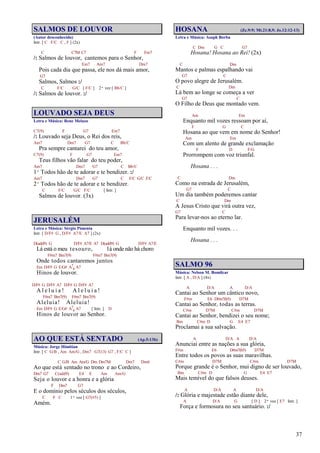 37
SALMOS DE LOUVOR
(Autor desconhecido)
Intr. [ C F/C C , F ] (2x)
C C7M C7 F Fm7
/: Salmos de louvor, cantemos para o Senhor,
Em7 Am7 Dm7
Pois cada dia que passa, ele nos dá mais amor,
G7
Salmos, Salmos :/
C F/C G/C [ F/C ] 2ª vez [ Bb/C ]
/: Salmos de louvor. :/
LOUVADO SEJA DEUS
Letra e Música: Rene Melazo
C7(9) F G7 Em7
/: Louvado seja Deus, o Rei dos reis,
Am7 Dm7 G7 C Bb/C
Pra sempre cantarei do teu amor,
C7(9) F G7 Em7
Teus filhos vão falar do teu poder,
Am7 Dm7 G7 C Bb/C
1º Todos hão de te adorar e te bendizer. :/
Am7 Dm7 G7 C F/C G/C F/C
2º Todos hão de te adorar e te bendizer.
C F/C G/C F/C [ Intr. ]
Salmos de louvor. (3x)
JERUSALÉM
Letra e Música: Sérgio Pimenta
Intr. [ D/F# G , D/F# A7/E A7 ] (2x)
D(add9) G D/F# A7/E A7 D(add9) G D/F# A7/E
Lá está o meu tesouro, lá onde não há choro
F#m7 Bm7(9) F#m7 Bm7(9)
Onde todos cantaremos juntos
Em D/F# G E/G# A7
4 A7
Hinos de louvor.
D/F# G D/F# A7 D/F# G D/F# A7
A l e l u i a ! A l e l u i a !
F#m7 Bm7(9) F#m7 Bm7(9)
Aleluia! Aleluia!
Em D/F# G E/G# A7
4 A7 [ Intr. ] D
Hinos de louvor ao Senhor.
AO QUE ESTÁ SENTADO (Ap.5:13b)
Música: Jorge Himitian
Intr. [ C G/B , Am Am/G , Dm7 G7(13) G7 , F/C C ]
C G/B Am Am/G Dm Dm7M Dm7 Dm6
Ao que está sentado no trono e ao Cordeiro,
Dm7 G7 C(add9) E4 E Am Am/G
Seja o louvor e a honra e a glória
F Dm7 G7
E o domínio pelos séculos dos séculos,
C F C 1ª vez [ G7(#5) ]
Amém.
HOSANA (Zc.9:9; Mt.21:8,9; Jo.12:12-13)
Letra e Música: Asaph Borba
C Dm G C G7
Hosana! Hosana ao Rei! (2x)
C Dm
Mantos e palmas espalhando vai
G7 C
O povo alegre de Jerusalém.
C Dm
Lá bem ao longe se começa a ver
G7 C
O Filho de Deus que montado vem.
Am Em
Enquanto mil vozes ressoam por aí,
F G C
Hosana ao que vem em nome do Senhor!
Am Em
Com um alento de grande exclamação
F D F/G
Prorrompem com voz triunfal.
Hosana . . .
C Dm
Como na estrada de Jerusalém,
G7 C
Um dia também poderemos cantar
C Dm
A Jesus Cristo que virá outra vez,
G7 C
Para levar-nos ao eterno lar.
Enquanto mil vozes. . .
Hosana . . .
SALMO 96
Música: Nelson M. Bomilcar
Intr. [ A , D/A ] (4x)
A D/A A D/A
Cantai ao Senhor um cântico novo,
F#m E6 D#m7(b5) D7M
Cantai ao Senhor, todas as terras.
C#m D7M C#m D7M
Cantai ao Senhor, bendizei o seu nome;
Bm C#m D G E4 E7
Proclamai a sua salvação.
A D/A A D/A
Anunciai entre as nações a sua glória,
F#m E6 D#m7(b5) D7M
Entre todos os povos as suas maravilhas.
C#m D7M C#m D7M
Porque grande é o Senhor, mui digno de ser louvado,
Bm C#m D G E4 E7
Mais temível do que falsos deuses.
A D/A A D/A
/: Glória e majestade estão diante dele,
A D/A G [ D ] 2ª vez [ E7 Intr. ]
Força e formosura no seu santuário. :/
 