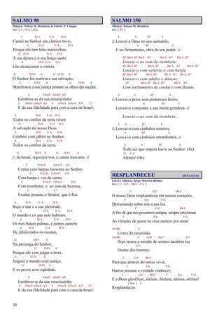 38
SALMO 98
Música: Nelson M. Bomilcar & Ederly P. Chagas
Intr. [ A , D/A ] (2x)
A D/A E/A D/A
Cantai ao Senhor um cântico novo,
A D/A E/A D/A
Porque ele tem feito maravilhas;
A D/A E/A D/A
A sua destra e o seu braço santo
A D/A E/A D/A
Lhe alcançaram a vitória.
G D/F# A G D/F# A
O Senhor fez notória a sua salvação;
G D/F# A G D/F# A
Manifestou a sua justiça perante os olhos das nações.
E F#m/E G#m/E A/E
Lembrou-se da sua misericórdia
E F#m/E G#m/E A/E E F#m/E G#m/E A/E E7
E da sua fidelidade para com a casa de Israel:
A D/A E/A D/A
Todos os confins da terra viram
A D/A E/A D/A
A salvação do nosso Deus.
A D/A E/A D/A
Celebrai com júbilo ao Senhor,
A D/A E/A D/A
Todos os confins da terra;
G D/F# A G D/F# A
/: Aclamai, regozijai-vos, e cantai louvores. :/
E F#m/E G#m/E A/E
Cantai com harpas louvores ao Senhor,
E F#m/E G#m/E A/E
Com harpa e voz de canto;
E F#m/E G#m/E A/E
Com trombetas e ao som de buzinas,
E E7
Exultai perante o Senhor, que é Rei.
A D/A E/A D/A
Ruja o mar e a sua plenitude,
A D/A E/A D/A
O mundo e os que nele habitam.
A D/A E/A D/A
Os rios batam palmas, e juntos cantem
A D/A E/A D/A
De júbilo todos os montes,
G D/F# A
Na presença do Senhor,
G D/F# A
Porque ele vem julgar a terra;
G D/F# A
Julgará o mundo com justiça,
G D/F# A
E os povos com eqüidade.
E F#m/E G#m/E A/E
Lembrou-se da sua misericórdia
E F#m/E G#m/E A/E E F#m/E G#m/E A/E E7
E da sua fidelidade para com a casa de Israel.
SALMO 150
Música: Nelson M. Bomilcar
Intr. [ B7 ]
E A B7 E
/: Louvai a Deus no seu santuário;
A B7 E
E no firmamento, obra do seu poder. :/
B7 B4/A B7 B4/A B7 B4/A B7 B4/A B7
Louvai-o ao som da trombeta;
B7 B4/A B7 B4/A B7 B4/A B7 B4/A B7
Louvai-o com saltério e com harpa.
B7 B4/A B7 B4/A B7 B4/A B7 B4/A B7
Louvai-o com adufes e danças;
B7 B4/A B7 B4/A B7 B4/A B7
Com instrumentos de cordas e com flautas.
E A B7 E
/: Louvai-o pelos seus poderosos feitos;
A B7 E
Louvai-o consoante a sua muita grandeza. :/
Louvai-o ao som da trombeta...
E A B7 E
/: Louvai-o com címbalos sonoros;
A B7 E
Louvai-o com címbalos retumbantes. :/
E A B7 E
Todo ser que respira louve ao Senhor. (4x)
D A E
Aleluia! (4x)
RESPLANDECEU (II Co.4:3-6)
Letra e Música: Jorge Moreira Rehder
Intr. [ C , G/C , Bb/C , F/C ]
C G/C Bb/C
O nosso Deus resplandeceu em nossos corações,
F Em F/G
Derramando sobre nós a sua luz.
C G/C Bb/C
A fim de que nós possamos sempre, sempre proclamar
F Em F/G
As virtudes de quem na cruz morreu por amar.
Ab/Bb C
Livres da escuridão,
Ab/Bb C G/B Am7 D7
Hoje temos a missão de sermos também luz
F/G
Diante dos homens.
C G/C Bb/C
Para que através do nosso viver,
F Em F/G
Outros possam a verdade conhecer;
C G/C Bb/C F Em F/G
E a Deus glorificar, aleluia. Aleluia, aleluia, aleluia!
[ Intr. ] C
Resplandeceu.
 