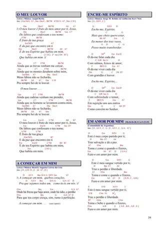 39
O MEU LOUVOR
Letra e Música: Asaph Borba
Intr. [ Em7(b5) A7 , Dm Dm/C , Bb7M A7(b13) A7 , Dm C/D ]
Dm Dm/C Bb7M A4 A7
/: O meu louvor é fruto do meu amor por ti, Jesus,
Dm Dm/C Bb7M Gm C7
De lábios que confessam o teu nome;
F7M Bb7M
É fruto de tua graça
Em7(b5) A7
E da paz que encontro em ti
Dm Dm/C Bb7M A4 A7
E do teu Espírito que habita em mim,
Dm [ C/D ] 2ª vez [ D4 D7 ]
Que habita em mim. :/
Gm C7 F7M Bb7M
Ainda que as trevas venham me cercar,
Gm C7 F7M Bb7M
Ainda que os montes desabem sobre mim,
Em7(b5) A7 Dm Dm/C
Meus lábios não se fecharão,
Bb7M A4 A7 Dm C/D
Pra sempre hei de te louvar.
O meu louvor . . .
Gm C7 F7M Bb7M
Ainda que cadeias venham me prender,
Gm C7 F7M Bb7M
Ainda que os homens se levantem contra mim,
Em7(b5) A7 Dm Dm/C
Meus lábios não se fecharão,
Bb7M A4 A7 Dm
Pra sempre hei de te louvar.
Em Em/D C7M B4 B7
O meu louvor é fruto do meu amor por ti, Jesus,
Em Em/D C7M Am D7
De lábios que confessam o teu nome;
G7M C7M
É fruto de tua graça
F#m7(b5) B7
E da paz que encontro em ti
Em Em/D C7M B4 B7
E do teu Espírito que habita em mim,
Em [ D/E ]
Que habita em mim.
A COMEÇAR EM MIM
Letra e Música: Beatriz Augusta Correa da Cruz
Intr. [ D , G/D D , G A4 A7 , D ]
D A/C# Bm D/A G D/F# Em A7
/: A começar em mim, quebra corações,
D A/C# Bm D/A G G/A A7 D
Pra que sejamos todos um, como tu és em nós. :/
F#m Bm Em G/A A7
Onde há frieza que haja amor, onde há ódio, o perdão
F#m Bm G G/A A7 D
Para que teu corpo cresça, sim, rumo à perfeição.
A começar em mim . . . (sem repetir)
ENCHE-ME ESPÍRITO
Letra e Música: Jorge M. Rehder & Guilherme Kerr Neto
Intr. [ G , D/F# , C ]
G D/F# D
Enche-me, Espírito,
C G
Mais que cheio quero estar,
B4 B7 Em C
Eu menor dos teus vasos,
G D C G
Posso muito transbordar.
D D#o Em Em/D
Ó dá-me falar cada dia
C G/B Am G D
Com salmos, hinos de amor;
F Bb7(13) Em A7
Ó dá-me viver cada dia
Dm G C D4 D7
Com gratidão e louvor.
Enche-me, Espírito,...
D D#o Em Em/D
Ó dá-me viver cada dia
C G/B Am G D
Com sobriedade e temor,
F Bb7(13) Em A7
Em sujeição uns aos outros
Dm G C D4 D7
Como convém no Senhor.
EM AMOR POR MIM (Mt.26:26-28; I Co.11:23-25)
(Comunidade da Argentina)
Intr. [ D , A/C# , C , G , D , A/C# , C , G/A A7 ]
D Em D/F# G
Este é meu corpo partido por ti;
D Bm E7 A4
Traz salvação e dá a paz.
A7 F#m Bm
Toma e come e quando o fizeres,
Em A4 A7 D [ G/A ]
Faze-o em amor por mim.
D Em D/F# G
Este é meu sangue vertido por ti;
D Bm E7 A4
Traz o perdão e liberdade.
A7 F#m Bm
Toma e come e quando o fizeres,
Em A4 A7 D [ E/D , C , A/B ]
Faze-o em amor por mim.
E E/D A/C# C
Este é meu sangue vertido por ti;
E/B C#m F# B7
4
Traz o perdão e liberdade.
B7 G#m C#m
Toma e bebe e quando o fizeres,
F#m A/B E [ A/E , B/E , A/E , E ]
Faze-o em amor por mim.
 