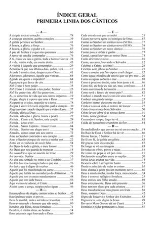 ÍNDICE GERAL
PRIMEIRA LINHA DOS CÂNTICOS
— A —
A alegria está no coração........................................78
A começar em mim, quebra corações .....................39
A glória pertence ao Senhor....................................41
A honra, a glória, a força ........................................76
A honra, a glória, o poder a ti .................................87
A paz do Senhor é o que nós queremos ..................66
A terra vai um dia contemplar ................................76
A ti, Jesus, eu dou a glória, toda a honra e louvor..28
A vida, minha vida, era muito doida.......................45
A vitória é daquele que contemplar ........................29
Acontecerá que nos últimos dias, enfim, virá.........17
Acorda ó minha alma, desperta para Deus..............41
Adoramos, adoramos, àquele que venceu...............64
Agindo eu, quem o impedirá?.................................64
Água pura que desce do céu....................................81
Ah! Como é bom poder...........................................35
Ah! Como é tremendo o teu poder, Senhor ............25
Ah! Eu quero sim. Ah! Eu quero sim......................81
Ai, os conceitos de vida que aos outros impomos ....19
Alegre, alegre é o povo que ama a Deus.................77
Alegrem-se os céus, regozije-se a terra...................78
Alegria é viver feliz sem importar qual a situação....30
Alegria está no coração daquele que a vida colocou.....57
Aleluia, glória a Deus .............................................59
Aleluia, salvação e glória, honra e poder................22
Aleluia... Canto a ti, Senhor, esta canção ...............29
Aleluia... Jesus é rei ................................................15
Aleluia... Santo Espírito... Jesus Cristo...................84
Aleluia... Senhor me alegro em ti ...........................74
Amados, vamos amar uns aos outros......................72
Ame ao Senhor com todo o seu coração.................40
Amo o Senhor porque ele ouviu a minha voz.........22
Antes eu te conhecia de ouvir falar.........................54
Ao Deus de toda a glória, o meu louvor .................71
Ao Deus que nos guarda de tropeçar ......................18
Ao nosso Deus que se assenta no trono ..................29
Ao orarmos, Senhor ................................................35
Ao que está sentado no trono e ao Cordeiro...........37
Ao Rei dos reis consagro tudo o que sou................76
Ao único que é digno de receber.............................46
Aquele que foi manifestado na carne......................71
Aquele que habita no esconderijo do Altíssimo .....71
Aquele que tem os meus mandamentos ..................48
Aquele que tem sede busca.....................................56
Aqui viemos te adorar, ó Cristo..............................64
Assim como a corça, suspira pelas águas ...............46
— B —
Batam palmas de alegria, cantem todos ao Senhor.....42
Batei palmas todos os povos...................................26
Bem de manhã, inda o sol não se levantou .............15
Bem-aventurado o homem que não anda................80
Bendito seja Deus, nossa fortaleza .........................71
Bendize, ó minha alma, ao Senhor..........................14
Bom estarmos aqui louvando a Deus......................60
— C —
Cada estrada em que eu andei ................................25
Caiam por terra agora os inimigos de Deus............67
Cantai ao Senhor um cântico novo (Sl.96).............37
Cantai ao Senhor um cântico novo (Sl.98).............38
Cantai ao Senhor um novo cântico.........................78
Cantai pois a vitória é ganha ..................................77
Cantai, cantai louvores ao nosso Deus...................73
Canto diferente e novo ...........................................16
Canto, eu canto, louvando o Salvador....................12
Celebrai a Cristo, celebrai!.....................................28
Celebrai com júbilo ao Senhor...............................25
Como a roseira em flor espera o sol chegar ...........12
Como água cristalina de um rio que vai pro mar....26
Como as águas cobrem o mar.................................69
Como é precioso irmão, estar bem junto a ti..........46
Como foi, até hoje eu não sei, mas, confesso.........13
Como sairemos de Jerusalém .................................18
Como será o futuro do nosso país?.........................82
Conheci o mundo mal e com ele seus ardis............51
Conheci um grande amigo......................................25
Cordeiro eterno vieste pra me dar ..........................55
Cristo é a nossa vida, o motivo do louvor ..............27
Cristo Jesus é meu bom Salvador...........................50
Cristo levou sobre si as nossas dores .....................91
Cristo, nome glorioso .............................................54
Cruzando o tempo, daqui se vê...............................85
Cuida do passarinho e também da flor ...................84
— D —
Da multidão dos que creram era só um o coração....19
Da Raiz de Davi o Senhor há de vir .......................66
Dá-me forças, ó Senhor ..........................................21
De fé em fé, de glória em glória.............................63
Dê graças com seu coração.....................................87
De longe se vê sua imagem ....................................83
De todas as tribos, povos e raças............................18
De vento em popa, o sol por cima ..........................11
Declarando sua glória entre as nações....................20
Deixa Jesus encher tua vida ...................................74
Descerá sobre ti o Espírito Santo ...........................55
Desde o princípio de todas as coisas......................65
Deus chama a gente pra um momento novo...........66
Deus é minha rocha, minha força, meu escudo......74
Deus é o nosso refúgio e fortaleza..........................25
Deus enviou seu Filho amado.................................69
Deus está presente, Deus está presente ..................36
Deus tem um plano pra cada criatura .....................61
Deus transformou o meu pranto em festa...............88
Deus, somente Deus ...............................................42
Digno de louvor é o Senhor dos Exércitos.............63
Digno és tu, sim, digno és Jesus.............................49
Do vasto Mato Grosso até ao Ceará.......................55
Domínio e poder pertencem a Jesus.......................67
 