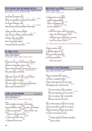 40
EM NOME DO SENHOR JESUS
Letra e Música: Pr. Paulo César Brito & Igreja Evangélica Maranata
Intr. [ G F#m F7 B7 , Em A4 Eb7 , D G/A ]
D C#7 F#m
Em nome do Senhor Jesus,
B7 Em A4 A7 D [ G/A ]
Quero me entregar pra sempre ao meu Deus.
D C#7 F#m
Eu sei que tentações virão
B7 Em A4 A7 D [ C/D D7 ]
Mas Cristo já venceu, morrendo em meu lugar.
G A/G F#m
Agora, por todo o meu caminho,
Bm Em A7 Am7 D7
Não vou ficar sozinho, confio no Senhor.
G A/G F#m
Entrego a ele o meu futuro,
G F#m F7 B7 E7
Pois sei que estou seguro
A4 A7 D [ G/A ]
Nas promessas do meu Deus.
Ó, MEU PAI!
Letra: Guilherme Kerr Neto
Música: Jorge M. Rehder
Intr. [ F(add9) , C(add9) , F(add9) , C(add9) , G#/A# ]
C7M Bo E7 Am7 E/G#
Ó meu Pai, tu que vês bem além do exterior,
F7M B7 Em A4 A7
Dentro em mim sabes como eu sou;
F/A G#o G7(13) F7M
Toda a minha intenção e motivos que nem sei,
C/E Dm7 F/G C7M F7M C7M F7M
Nus estão diante do Senhor.
C7M Bo E7 Am7 E/G#
Meu papai, tu que lês todo o meu interior,
F7M B7 Em A4 A7
Guarda-me sob o teu amor;
F/A G#o G7(13) F7M
Pois sem ti nada sou, vento breve que passou,
C/E Dm7 F/G Ab7M C6
9
Quero estar escondido em ti.
AME AO SENHOR (Lc.10:25-28)
Letra: Guilherme Kerr Neto
Música: Sérgio Pimenta
Intr. [ D7M(9) , D7
4(9) , D7M(9) , D#7(9
b5) , D7M(9) ]
D7M(9) C7(9)
Ame ao Senhor com todo o seu coração,
A7
4(13) D7M(6
9) A7
4(13)
Com toda força e razão, com todo o seu desejar.
G7M G#m7(b5) C#7 F#m
/: Ame ao seu próximo como se fosse você,
B4 B7 E4 Em7 A4
Como se a dor que ele sente,
A7 D7M(9) G#7(b5)
1º Fosse a que sente você. :/
A7 G6 D6
9
2º Doesse mais em você.
REI DAS NAÇÕES (Ap.15:3,4)
Música: Jorge M. Rehder
Intr. [ A , A7M(9) , A7
4, D/A E/A ]
A A7M(9)
/: Grandes são as tuas obras
F#/A# A/B B7
Senhor Todo-poderoso,
Bm7 A/C# D7M D#o
Justos e verdadeiros são
D/E E7(9) D/E E7(9)
Os teus caminhos. :/
A(add9) A(#5)
/: Ó Rei das nações, quem não temerá,
A6 F#7(#5) F#7 C7(b5)
Quem não glorificará teu nome;
Bm Bm7M
Ó Rei das nações, quem não te louvará,
G7M D/E Dm/A A [ D/E ]
Pois só teu nome é santo. :/
[ A , A7M(9) , F#/A# , A/B B7 , Bm7 A/C# , D7M D#o , D/E E7(9) ]
A A7M(9)
Todas as nações virão
F#/A# A/B B7
E adorarão diante de ti,
Bm7 A/C# D7M
Pois os teus atos de justiça
D#o D/E E7(9)
Se fizeram manifestos.
Ó Rei das nações. . .
SOMOS CONVIDADOS
Letra e Música: Jorge Rehder e Nelson Bomilcar
Intr. [ A , B/A , D/A , G G# A ] (2x)
A B/A
Somos convidados para adorar
D/A A G G# A
Ao único e verdadeiro Deus;
A B/A
Como um pai gracioso veio nos amar,
D/A G G# A G G# A
Preocupado com os que são seus.
A B/A
Viu nossa miséria, nossa condição,
D/A A G G# A
Sem uma esperança, sem uma razão;
A B/A
Com a sua graça, com o seu perdão,
D/A G G# A
Deu-nos vida nova em Jesus.
C#m F#m
Ele é o filho amado, prazer do nosso Pai,
D A E4 E
Tem em suas mãos o poder de nos guiar.
C#m F#m
Juntos levantemos sempre nossas mãos
Bm G G# A
E a uma voz louvemos a Jesus.
D/A A D/A A
Senhor da glória, Senhor da história,
D/A A
Rei de vitória.
 