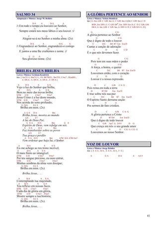 41
SALMO 34
Adaptação e Música: Jorge M. Rehder
D/A A D/A A
/: Em todo o tempo eu louvarei ao Senhor,
G D
Sempre estará nos meus lábios o seu louvor. :/
F G A
Alegrar-se-á no Senhor a minha alma. (2x)
D/A A D/A A
/: Engrandecei ao Senhor, engrandecei-o comigo
G D
E juntos a uma lhe exaltemos o nome. :/
F G A
Seu glorioso nome. (2x)
BRILHA JESUS BRILHA
Letra e Música: Graham Kendrick
Intr. [ Am7(11) Bm7(11) , F4 Bb7M(9) , Bm7(9) C#m7 , D(add9) ,
A D9/A , A D9/A , A D9/A , A D9/A ]
A D/A A E/A
Vejo a luz do Senhor que brilha,
A D/A A E/A
Bem no meio das trevas brilha.
D7M E/D C#m7 F#m7
Jesus Cristo é a luz deste mundo,
D7M E/D C#m7 F#m7
Nos acorda do sono profundo;
G D/G E4 E
Brilha em mim. (2x)
A E/A D/A Bm
Brilha Jesus, mostra ao mundo
A/E E7
A luz de Deus Pai;
A E/A D/A Bm G E
Espírito de Deus, vem refulge em nós.
A E/A D/A Bm
Faz transbordar sobre os povos
A/E E7
Tua graça e perdão
A E/A D/A Bm A7M D/A A7M Em7
Vem ordenar que haja luz, ó Senhor.
A D/A A E/A
Eis me achego ao teu trono incrível,
A D/A A E/A
O mais finito ao intangível.
D7M E/D C#m7 F#m7
Por teu sangue precioso, eu ouso entrar,
D7M E/D C#m7 F#m7
Minhas sombras da alma vem dissipar;
G D/G E4 E
Brilha em mim. (2x)
Brilha Jesus, . . .
A D/A A E/A
Contemplando tua majestade,
A D/A A E/A
Teu reflexo em nossas faces.
D7M E/D C#m7 F#m7
Cada dia de glória em glória,
D7M E/D C#m7 F#m7
Mostre sempre a tua história;
G D/G E4 E
Brilha em mim. (2x)
Brilha Jesus, . . .
A GLÓRIA PERTENCE AO SENHOR
Letra e Música: Nelson Bomilcar
Intr.[G Am,G/B C G/B Am,G C G/B Am,G(2x) C G/B Am,C D
B/D#,Em D/F#,G C G/D D#o,Em D/F# Em D,C D C G/B,G/B
D4/A,G Am,G/B C G/B Am,G D/F# G D,C G/B D/A G,D]
G C/G
A glória pertence ao Senhor
G C/G
Que é digno de todo o louvor
C D/C B4 B7 Em Em/D
Cantar a canção de adoração
C D G C/D
É o que nós devemos fazer.
G C/G
Pois tem em suas mãos o poder
G C/G
A força, a honra, o querer
C D/C B4 B7 Em Em/D
Louvemos então, com o coração
C D G
Louvar é a nossa expressão.
D C G/B C/A G
Pois reina em toda a terra
D B7/D# Em Em/D
E traz sobre nós sua paz
C D/C B4 B7 Em Em/D
O Espírito Santo derrama unção
C D G
Pra sermos de fato cristãos.
D C G/B C/A G
A glória pertence a Cristo
D B7/D# Em Em/D
Que é digno de todo louvor
C G/B Am7 G D/F# D G
Que cresça em nós o seu grande amor
C D G C/G G C/G G
Louvemos ao nosso Senhor.
VOZ DE LOUVOR
Letra e Música: Jorge Rehder
Intr. [ A E/A , D/A , A E/A , D/A , F E ]
A E/A D/A A A/C#
 
