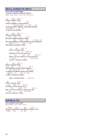 42
DEUS, SOMENTE DEUS
Letra e Música: Phill McHugh
Tradução e Adaptação: Edilson B. Nogueira
Intr. [ A D/F# , E/G# E E/D , A/C# D , E7
4 E7 ]
A D/F# E/G# E
Deus, somente Deus,
E/D A/C# D E4 E
Criou o mundo e o que nele há,
F#m F#m/E B/D# E B/D# A/C#
O ser que pode respirar, existe pra mostrar,
Bm7 F#m/A G E7
A glória do Senhor.
A D/F# E/G# E
Deus, somente Deus,
E/D A/C# D E4 E
Os seus mistérios pode revelar,
F#m F#m/E B/D# E B/D# A/C#
Os seus desígnios, quem jamais um dia conheceu
Bm7 E4 E D/A A D/E
Pois Deus, somente é Deus.
A B/A E/G# E
Deus, somente Deus,
A/C# D D#o E4 E
Domina o trono do universo,
E/D A/C# E/B F#/A# F#
Que a voz da criação se erga para dar
Bm7 E7 A [ D , D/E E ]
Louvor somente a Deus.
A D/F# E/G# E
Deus, somente Deus,
E/D A/C# D E4 E
Eternamente em nós há de inspirar,
F#m F#m/E B/D# E B/D# A/C#
A alegria de adorar, desejo de exaltar,
Bm7 E4 E D/A A D/E
A Deus, somente a Deus.
Deus, somente Deus... [ Eb/F F7 ]
Bb F/A F
Deus, somente Deus,
F/Eb Bb/D Eb Eo F4 F
Domina o trono do universo,
F/Eb Bb/D F/C G/B G
Que a voz da criação se erga para dar
Cm7 F Bb Eb F Bb
Louvor somente a Deus.
ADORAÇÃO
Letra e Música: Cezar Wesley
Intr. [ D7M(9) , C#m7 , Bm7 , C#m7 ]
D7M(9) C#m7 Bm7 C#m7
Os céus manifestam tua glória, Senhor. (2x)
D7M(9) C#m7 F6
9 Dm7 E
 