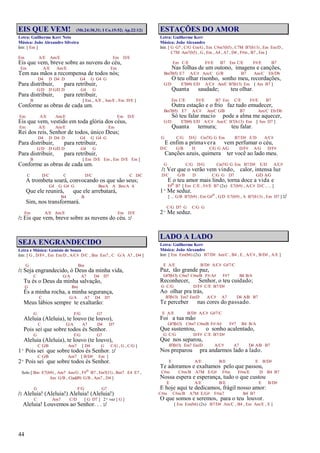 44
EIS QUE VEM! (Mt.24:30,31; I Co.15:52; Ap.22:12)
Letra: Guilherme Kerr Neto
Música: João Alexandre Silveira
Intr. [ Em ]
Em A/E Am/E Em D/E
Eis que vem, breve sobre as nuvens do céu,
Em A/E Am/E Em
Tem nas mãos a recompensa de todos nós;
D4 D D4 D G4 G G4 G
Para distribuir, para retribuir,
G/D D G/D D G4 G
Para distribuir, para retribuir,
B [ Em , A/E , Am/E , Em D/E ]
Conforme as obras de cada um.
Em A/E Am/E Em D/E
Eis que vem, vestido em toda glória dos céus,
Em A/E Am/E Em
Rei dos reis, Senhor de todos, único Deus;
D4 D D4 D G4 G G4 G
Para distribuir, para retribuir,
G/D D G/D D G4 G
Para distribuir, para retribuir,
B [ Em D/E Em , Em D/E Em ]
Conforme as obras de cada um.
C D/C C D/C C D/C
A trombeta soará, convocando os que são seus;
G4 G G4 G Bm/A A Bm/A A
Que ele reunirá, que ele arrebatará,
B4 B
Sim, nos transformará.
Em A/E Am/E Em D/E
/: Eis que vem, breve sobre as nuvens do céu. :/
SEJA ENGRANDECIDO
Letra e Música: Genésio de Souza
Intr. [ G , D/F# , Em Em/D , A/C# D/C , Bm Em7 , C G/A A7 , D4 ]
G Bm
/: Seja engrandecido, ó Deus da minha vida,
C G/A A7 D4 D7
Tu és o Deus da minha salvação,
G Bm
És a minha rocha, a minha segurança,
C G/A A7 D4 D7
Meus lábios sempre te exaltarão:
G F/G G7
Aleluia (Aleluia), te louvo (te louvo),
C G/A A7 D4 D7
Pois sei que sobre todos és Senhor.
G F/G G7
Aleluia (Aleluia), te louvo (te louvo),
C G/B Am7 [ D4 G C/G , G , C/G ]
1º Pois sei que sobre todos és Senhor. :/
C G/B Am7 [ B/D# Em ]
2º Pois sei que sobre todos és Senhor.
Solo [ Bm E7(b9) , Am7 Am/G , F#o B7 , Em7(11) , Bm7 E4 E7 ,
Am G/B , C(add9) G/B , Am7 , D4 ]
G F/G G7
/: Aleluia! (Aleluia!) Aleluia! (Aleluia!)
C Am7 C/D [ G D7 ] 2ª vez [ G ]
Aleluia! Louvemos ao Senhor. . . :/
ESTAÇÕES DO AMOR
Letra: Guilherme Kerr
Música: João Alexandre
Intr. [ G G7 , C/G Cm/G , Em C#m7(b5) , C7M B7(b13) , Em Em/D ,
C7M Am7(b5) , G , Em , A4 , A7 , D4 , F#m , B7 , Em ]
Em C/E F#/E B7 Em C/E F#/E B7
Nas folhas de um outono, imagens e canções,
Bm7(b5) E7 A/C# Am/C G/B B7 Am/C Eb/Db
O teu olhar risonho, sonho meu, recordações,
G/D E7(b9) E/D A/C# Am/C B7(b13) Em [ Am B7 ]
Quanta saudade; teu olhar.
Em C/E F#/E B7 Em C/E F#/E B7
Outra estação e o frio faz tudo emudecer,
Bm7(b5) E7 A/C# Am/C G/B B7 Am/C Eb/Db
Só teu falar macio pode a alma me aquecer,
G/D E7(b9) E/D A/C# Am/C B7(b13) Em [ Am D7 ]
Quanta ternura; teu falar.
G C/G D/G Cm7/G G Em B7/D# E/D A/C#
E enfim a primavera vem perfumar o céu,
D/C G/B D C/G G A/G D/F# A/G D/F#
Canções azuis, quimera ter você ao lado meu.
G C/G D/G Cm7/G G Em B7/D# E/D A/C#
/: Ver que o verão vem vindo, calor, intensa luz
D/C G/B D C/G G D7 G/D A/G
E o teu amor mais lindo, torna doce a vida e
F#o B7 [ Em C/E , F#/E B7 (2x) E7(b9) , A/C# D/C , ... ]
1º Me seduz.
[ ... G/B B7(b9) , Em G#o , G/D E7(b9) , A B7(b13) , Em D7 ] :/
C/G D7 G C/G G
2º Me seduz.
LADO A LADO
Letra: Guilherme Kerr
Música: João Alexandre
Intr. [ Em Em(b6) (2x) B7/D# Am/C , B4 , E , A/C# , B/D# , A/E ]
E A/E B/D# A/C# G#7/C
Paz, tão grande paz,
G#7(b13) C#m7 C#m/B F#/A# F#7 B4 B/A
Reconhecer, Senhor, o teu cuidado;
G C/G D/F# C/E B7/D#
Ao olhar pra trás,
B7(b13) Em7 Em/D A/C# A7 D4 A/B B7
Te perceber nas cores do passado.
E A/E B/D# A/C# G#7/C
Foi a tua mão
G#7(b13) C#m7 C#m/B F#/A# F#7 B4 B/A
Que sustentou, o sonho acalentado,
G C/G D/F# C/E B7/D#
Que nos separou,
B7(b13) Em7 Em/D A/C# A7 D4 A/B B7
Nos preparou pra andarmos lado a lado.
E A/E B/E E B/D#
Te adoramos e exaltamos pelo que passou,
C#m C#m/B A7M E/G# F#m F#m/E D B4 B7
Nossa espera e esperança, tudo o que custou
E A/E B/E E B/D#
E hoje aqui te dedicamos, frágil nosso amor:
C#m C#m/B A7M E/G# F#m7 B4 B7
O que somos e seremos, para o teu louvor.
[ Em Em(b6) (2x) B7/D# Am/C , B4 , Em Am/E , E ]
 
