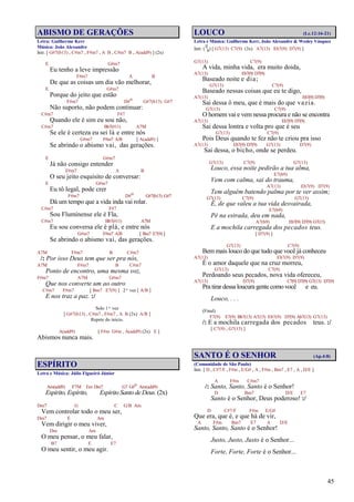 45
ABISMO DE GERAÇÕES
Letra: Guilherme Kerr
Música: João Alexandre
Intr. [ G#7(b13) , C#m7 , F#m7 , A B , C#m7 B , A(add9) ] (2x)
E G#m7
Eu tenho a leve impressão
F#m7 A B
De que as coisas um dia vão melhorar,
E G#m7
Porque do jeito que estão
F#m7 D#o G#7(b13) G#7
Não suporto, não podem continuar:
C#m7 F#7
Quando ele é sim eu sou não,
C#m7 Bb7(#11) A7M
Se ele é certeza eu sei lá e entre nós
G#m7 F#m7 A/B [ A(add9) ]
Se abrindo o abismo vai, das gerações.
E G#m7
Já não consigo entender
F#m7 A B
O seu jeito esquisito de conversar:
E G#m7
Eu tô legal, pode crer
F#m7 D#o G#7(b13) G#7
Dá um tempo que a vida inda vai rolar.
C#m7 F#7
Sou Fluminense ele é Fla,
C#m7 Bb7(#11) A7M
Eu sou conversa ele é plá, e entre nós
G#m7 F#m7 A/B [ Bm7 E7(9) ]
Se abrindo o abismo vai, das gerações.
A7M F#m7 B C#m7
/: Por isso Deus tem que ser pra nós,
A7M F#m7 B C#m7
Ponto de encontro, uma mesma voz,
F#m7 A7M G#m7
Que nos converte um ao outro
C#m7 F#m7 [ Bm7 E7(9) ] 2ª vez [ A/B ]
E nos traz a paz. :/
Solo 1ª vez
[ G#7(b13) , C#m7 , F#m7 , A B (2x) A/B ]
Repete do início.
A(add9) [ F#m G#m , A(add9) (2x) E ]
Abismos nunca mais.
ESPÍRITO
Letra e Música: Júlio Figueiró Júnior
Am(add9) F7M Em Dm7 G7 G#o Am(add9)
Espírito, Espírito, Espírito Santo de Deus. (2x)
Dm7 G C G/B Am
Vem controlar todo o meu ser,
Dm7 E Am
Vem dirigir o meu viver,
Dm Am
O meu pensar, o meu falar,
B7 E E7
O meu sentir, o meu agir.
LOUCO (Lc.12:16-21)
Letra e Música: Guilherme Kerr, João Alexandre & Wesley Vásquez
Intr. (
12
8) [ G7(13) C7(9) (3x) A7(13) Eb7(9) D7(9) ]
G7(13) C7(9)
A vida, minha vida, era muito doida,
A7(13) Eb7(9) D7(9)
Baseado noite e dia;
G7(13) C7(9)
Baseado nessas coisas que eu te digo,
A7(13) Eb7(9) D7(9)
Sai dessa ô meu, que é mais do que vazia.
G7(13) C7(9)
O homem vai e vem nessa procura e não se encontra
A7(13) Eb7(9) D7(9)
Sai dessa lontra e volta pro que é seu
G7(13) C7(9)
Pois Deus quando te fez não te criou pra isso
A7(13) Eb7(9) D7(9) G7(13) D7(9)
Sai dessa, o bicho, onde se perdeu.
G7(13) C7(9) G7(13)
Louco, essa noite pedirão a tua alma,
E7(b9)
Vem com calma, sai do trauma,
A7(13) Eb7(9) D7(9)
Tem alguém batendo palma por te ver assim;
G7(13) C7(9) G7(13)
É, de que valeu a tua vida desvairada,
E7(b9)
Pé na estrada, deu em nada,
A7(b9) Eb7(9) D7(9) G7(13)
E a mochila carregada dos pecados teus.
[ D7(9) ]
G7(13) C7(9)
Bem mais louco do que tudo que você já conheceu
A7(13) Eb7(9) D7(9)
É o amor daquele que na cruz morreu,
G7(13) C7(9)
Perdoando seus pecados, nova vida ofereceu,
A7(13) D7(9) C7(9) D7(9) G7(13) D7(9)
Pra tirar dessa loucura gente como você e eu.
Louco, . . .
(Final)
F7(9) E7(9) Bb7(13) A7(13) Eb7(9) D7(9) Ab7(13) G7(13)
/: E a mochila carregada dos pecados teus. :/
[ C7(9) , G7(13) ]
SANTO É O SENHOR (Ap.4:8)
(Comunidade de São Paulo)
Intr. [ D , C#7/F , F#m , E/G# , A , F#m , Bm7 , E7 , A , D/E ]
A F#m C#m7
/: Santo, Santo, Santo é o Senhor!
D Bm7 D/E E7
Santo é o Senhor, Deus poderoso! :/
D C#7/F F#m E/G#
Que era, que é, e que há de vir,
A F#m Bm7 E7 A D/E
Santo, Santo, Santo é o Senhor!
Justo, Justo, Justo é o Senhor...
Forte, Forte, Forte é o Senhor...
 