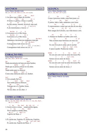 46
AO ÚNICO (I Tm.1:17)
Letra e Música: Benedito Carlos
Intr. [ D , A/C# , Bm , Bm/A , G , Em , A4 A ] (2x)
D A/C# Bm Bm/A
/: Ao único que é digno de receber
G D/F# Em A4 A
A honra e a glória, a força e o poder,
D D7 G A
Ao Rei eterno, imortal, invisível, mas real,
G A D 1ª vez [ G/A ]
A ele ministramos o louvor. :/
Bm F#m G A D
/: Coroamos a ti, ó Rei Jesus.
Bm F#m G A4 A
Coroamos a ti, ó Rei Jesus.
G A F# Bm Bm/A
Adoramos o teu nome nos rendemos a teus pés
G A A#o Bm Bm/A
Consagramos todo nosso ser a ti.
G A [ D ] 2ª vez [ Intr. ]
Consagramos todo nosso ser a ti. :/
CORAÇÃO FIEL
Letra e Música: Silvério Perez
Intr. [ Dm , Dm/C , Bb7M Gm7 , A ] (2x)
Dm Dm/C
Nada encontrarás de bom em mim Senhor,
Bb7M Gm7 A
Nada que eu possa colocar no teu altar;
Dm Dm/C
Nada tenho para te oferecer
Bb7M Gm7 A
Como uma oferta de amor a ti, Senhor.
Gm7 Bb/C
/: Um coração fiel a ti,
F Am/E Dm7 Dm/C
Isso tenho para te oferecer;
Bb Gm7 A7
Entrego-me a ti, Senhor Jesus,
Dm A7
No teu altar, no teu altar. :/
COMO A CORÇA (Sl.42:1)
Letra e Música: Benedito Carlos & Alda Célia
Intr. [ F , Am , Dm , Dm/C , Bb , G/B , C4 , C , F , Am , Dm , Dm/C ,
Bb , C7 , F , Bb/C ]
F Am Dm Dm/C Bb G/B F/C C
/: Assim como a corça, suspira pelas águas,
F Am Dm Dm/C
Por ti suspira a minha alma,
Bb C7 F Bb/D C/E
Espírito de Deus. :/
F Dm
/: Ó, enche-me, Espírito; Ó, enche-me, Espírito,
F Dm Bb Am7 , Gm7 Bb/C
Ó, enche-me, Espírito de Deus. :/
ALIANÇA
Letra e Música: Benedito Carlos
Intr. [ C , Am , Dm7 , G4 G ] (2x)
C Am Dm7 G
Como é precioso irmão, estar bem junto a ti
C Am Dm7 G
E juntos, lado a lado, andarmos com Jesus
Am Em F G C
E expressarmos o amor que um dia ele nos deu;
Am D7
4 D7 G7 C
Pelo sangue do Calvário, sua vida trouxe a nós.
Am Em F G C
/: Aliança no Senhor eu tenho com você,
Am D7 G G7
Não existem mais barreiras em meu ser;
Am Em F F#o
Eu sou livre pra te amar, pra te aceitar
C Dm7 G Gm7 C7(9)
E para te pedir: Perdoa-me irmão.
Gb7(b5) F E Am Am/G D
Eu sou um com você no amor do nosso Pai:
C G Gm7 C7(9)
Somos um no amor de Jesus.
Gb7(b5) F E Am Am/G D
Eu sou um com você no amor do nosso Pai:
C G C
Somos um no amor de Jesus. :/
ESPÍRITO ENCHE
Letra e Música: Willen & Ana Santos
Intr. [
 