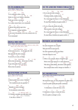 47
TU ÉS SOBERANO
Letra e Música: Ângela J. Perez
Intr. [ E , E/G# , A , A/B B7 ] (2x)
E G#m C#m
Tu és soberano sobre a terra,
G#m A B7 E A/B
Sobre os céus tu és Senhor, absoluto.
E G#m C#m
Tudo que existe e acontece
G#m A B B7 E
Tu o sabes muito bem, tu és tremendo.
F#m A E
E apesar dessa glória que tens,
F#m A E A/B
Tu te importas comigo também,
C#m G#m C#m F#7 A/B
E este amor tão grande, eleva-me, amarra-me a ti,
B7 E
Tu és tremendo!
DEIXA MEU RIO
Letra e Música: Alda Célia Cavagnaro
Intr. [ E , C#m , F#m , B4 B , F#m , F#m/E , A/B B , E , E/G# , A7M ,
Am6 , E , B , A E/G# , F#m E , A/B ]
E C#m Fo F#m B F#m A7(13) C B7
Existe um rio puro, rio de água da vida
G#m7 A7M
Que procede do meu coração,
C#m F# C B7
Te envolve, te cura, te limpa.
E C#m F#m B7 F#m B7 E A/B
Deixa meu rio passar, deixa meu rio fluir,
E E7 A7M Am6
O que não podes fazer, eu farei,
E B A E/G# F#m E
Deixa meu rio passar.
QUEM PODE LIVRAR
Letra e Música: Benedito Carlos
Intr. [ G , D/F# , F , C/E D ] (2x)
G Bm7 C D
/: Quem pode livrar como o Senhor?
G Bm7 C D
Ele é poderoso pra me guardar! :/
G Bm7 Am
Quando os meus inimigos
G Bm7 Am
Se levantaram contra mim,
C D/C G D/F# Em Em/D C
/: O Senhor estendeu sua mão para mim
D [ G G7 ] 2ª vez [ Intr. ]
E me deu a vitória! :/
EU TE AMO DE TODO CORAÇÃO
(Sl.18:1,2)
C G/B Am Am/G
/: Eu te amo de todo coração,
F G F C C7
Fortaleza minha, minha rocha,
F G Em Am
És o meu lugar de força e o meu libertador,
Dm G C [ F/G] 2ª vez [ C7 ]
És meu Deus fortaleza em quem confio. :/
F G F
/: Tu és a força da minha salvação,
Dm G C C7
Meu escudo e meu alto refúgio,
F G Em Am
És o meu lugar de força e o meu libertador,
Dm G C 1ª vez [ C7 ]
És meu Deus, fortaleza em quem confio. :/
BUSQUE AO SENHOR
D Bm
Se neste momento seu coração
Em A
Não tem motivos pra louvar,
G A7
Se neste momento parece que Deus
D Am
Está tão longe de você.
D7 G A F#m Bm7
/: Abra o seu coração, deixe o Espírito agir,
Em A D Am D7
Deixe esse fogo aquecer e o amor florescer;
G A F#m Bm7
Não deixe nada abafar, não deixe nada afastar,
Em A D
Seu coração desse amor, busque ao Senhor. :/
HÁ MOMENTOS
Letra e Música: Silas Furtado & César Furtado
Intr. [ A , C#m , D , D/E ]
A C#m D D/E
Há momentos que, na vida, pensamos em olhar atrás,
A C#m D D/E
É preciso pedir ajuda para poder continuar.
D E C#m F#m
E clamamos o nome de Jesus. (2x)
D E C# F#m
E clamamos o nome, o nome de Jesus,
D E A
Ele nos ajuda a carregar a cruz.
 