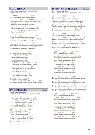 49
ALTO PREÇO
Letra e Música: Asaph Borba e Jan Gottfridsson
Intr. [ Am(add9) , Dm7 ] (2x)
Am(add9) E/G#
/: Eu sei que foi pago um alto preço
F Dm7 Am(add9) E
Para que contigo eu fosse um, meu irmão.
Am(add9) E/G#
Quando Jesus derramou sua vida
F G E7
Ele pensava em ti, ele pensava em mim,
[ Am(add9) ] 2ª vez [ A4 A7 ]
Pensava em nós. :/
F G C [ F , C ]
E nos via redimidos por seu sangue.
F G C [ F , C ]
Lutando o bom combate do Senhor,
F F#o
Lado a lado trabalhando, sua Igreja edificando
C G4 G7
E rompendo as barreiras pelo amor.
C G/B
/: E na força do Espírito Santo,
F/A G C
Nós proclamamos aqui,
F C/E
Que pagaremos o preço
Am7 D D/F# G4 G
De sermos um só coração no Senhor;
C G/B
E por mais que as trevas militem
F/A G C
E nos tentem separar,
F C/E
Com nossos olhos em Cristo
Dm G C G
1º Unidos iremos andar. :/
Dm G E/G# Am Dm G [ Intr. ]
2º Unidos iremos andar, unidos iremos andar.
DIGNO É JESUS (Ap.5:12)
Letra e Música: Asaph Borba
Intr. [ Em7 , D , C7M , G/B , Gm/Bb , Am7(11) , C/D , D7 ]
G D C G
/: Digno és tu, sim, digno és Jesus,
Em A7 Am D
1º De receber glória e louvor. :/
Em Am D G
2º De receber glória e louvor.
Cm7 F Bb Gm
Pois vieste a nós, Senhor,
Cm7 F Bb Gm
Deste o teu sublime amor
Cm7 F D Gm
E nos revelaste a glória de Deus.
Eb Cm Am A D7
Por isso te damos louvor.
INFINITAMENTE MAIS! (Ef.3:20,21)
Letra e Música: Asaph Borba
Intr. [ A , A7M(9) , D/A , Dm , A , A7M(9) , D/A , D/E ]
A A7M(9) Dm
Sim, eu sei, Senhor, que tu és soberano.
A A/C# D E
Tens os teus caminhos, tens teu próprio plano.
F#m Em A7 D D#o
Venho, pois, a cada dia, venho cheio de alegria
A B7 E4 E7
E me coloco em tuas mãos, pois és fiel.
A A7M(9) Dm
Sim, eu sei, Senhor, que tu és poderoso.
A A/C# D E
És um Deus tremendo, Pai de amor bondoso.
F#m Em A7 D D#o
Venho, pois, a cada dia, venho cheio de alegria
A B7 E A
E me coloco em tuas mãos, pois és fiel.
Bm7 C#7 F#m Em A7
Fiel é tua palavra, ó Senhor.
D7M Bm7 C#7 F#m
Perfeitos teus caminhos, meu Senhor!
E D A
Pois sei em quem tenho crido,
C#7 D7M
Também sei que és poderoso
Bm7 C#m7 D7M
Pra fazer infinitamente mais,
Bm7 C#m7 F#m
Pra fazer infinitamente mais...
D E F#m
Do que tudo que pedimos, infinitamente mais,
D E F#m
Do que tudo que sentimos, infinitamente mais,
D E F#m
Do que tudo que pensamos, infinitamente mais,
D E F#
Do que tudo que nós cremos, infinitamente mais!
Bm7 C#7 F#m Em A7
Fiel é tua palavra, ó Senhor.
D7M Bm7 C#7 F#m
Perfeitos teus caminhos, meu Senhor!
E D A
Pois sei em quem tenho crido,
C#7 D7M
Também sei que és poderoso
Bm7 C#m7 D7M
Pra fazer infinitamente mais,
Bm7 C#m7 D7M
Pra fazer infinitamente mais,
Bm7 C#m7 D7M E F#
Pra fazer infinitamente mais!
 