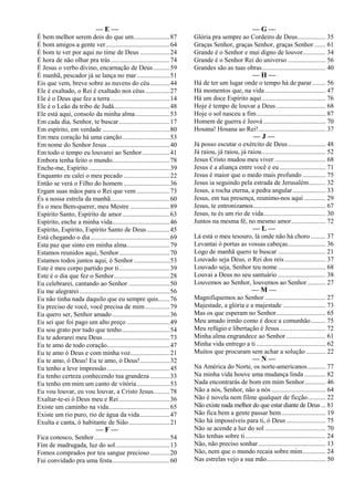 — E —
É bem melhor serem dois do que um......................87
É bom amigos a gente ver.......................................64
É bom te ver por aqui no time de Deus ..................24
É hora de não olhar pra trás....................................74
É Jesus o verbo divino, encarnação de Deus..........59
É manhã, pescador já se lança no mar....................51
Eis que vem, breve sobre as nuvens do céu............44
Ele é exaltado, o Rei é exaltado nos céus...............27
Ele é o Deus que fez a terra....................................14
Ele é o Leão da tribo de Judá..................................48
Ele está aqui, consolo da minha alma.....................53
Em cada dia, Senhor, te buscar...............................17
Em espírito, em verdade .........................................80
Em meu coração há uma canção.............................53
Em nome do Senhor Jesus......................................40
Em todo o tempo eu louvarei ao Senhor.................41
Embora tenha feito o mundo...................................78
Enche-me, Espírito .................................................39
Enquanto eu calei o meu pecado ............................22
Então se verá o Filho do homem ............................36
Ergam suas mãos para o Rei que vem ....................73
És a nossa estrela da manhã....................................60
És o meu Bem-querer, meu Mestre ........................89
Espírito Santo, Espírito de amor.............................63
Espírito, enche a minha vida...................................46
Espírito, Espírito, Espírito Santo de Deus..............45
Está chegando o dia ................................................69
Esta paz que sinto em minha alma..........................79
Estamos reunidos aqui, Senhor...............................70
Estamos todos juntos aqui, ó Senhor......................53
Este é meu corpo partido por ti...............................39
Este é o dia que fez o Senhor..................................28
Eu celebrarei, cantando ao Senhor .........................50
Eu me alegrarei.......................................................56
Eu não tinha nada daquilo que eu sempre quis.......76
Eu preciso de você, você precisa de mim...............79
Eu quero ser, Senhor amado...................................36
Eu sei que foi pago um alto preço ..........................49
Eu sou grato por tudo que tenho.............................54
Eu te adorarei meu Deus.........................................73
Eu te amo de todo coração......................................47
Eu te amo ó Deus e com minha voz........................21
Eu te amo, ó Deus! Eu te amo, ó Deus!..................32
Eu tenho a leve impressão ......................................45
Eu tenho certeza conhecendo tua grandeza ............33
Eu tenho em mim um canto de vitória....................53
Eu vou louvar, eu vou louvar, a Cristo Jesus..........78
Exaltar-te-ei ó Deus meu e Rei...............................36
Existe um caminho na vida.....................................65
Existe um rio puro, rio de água da vida..................47
Exulta e canta, ó habitante de Sião.........................21
— F —
Fica conosco, Senhor..............................................54
Fim de madrugada, luz do sol.................................13
Fomos comprados por teu sangue precioso............20
Fui convidado pra uma festa...................................60
— G —
Glória pra sempre ao Cordeiro de Deus................. 35
Graças Senhor, graças Senhor, graças Senhor ....... 61
Grande é o Senhor e mui digno de louvor.............. 34
Grande é o Senhor Rei do universo ....................... 56
Grandes são as tuas obras....................................... 40
— H —
Há de ter um lugar onde o tempo há de parar ........ 56
Há momentos que, na vida..................................... 47
Há um doce Espírito aqui....................................... 76
Hoje é tempo de louvar a Deus .............................. 68
Hoje o sol nasceu a fim.......................................... 87
Homem de guerra é Jeová...................................... 70
Hosana! Hosana ao Rei!......................................... 37
— J —
Já posso escutar o exército de Deus....................... 48
Já raiou, já raiou, já raiou....................................... 52
Jesus Cristo mudou meu viver ............................... 68
Jesus é a aliança entre você e eu ............................ 71
Jesus é maior que o medo mais profundo .............. 75
Jesus ia seguindo pela estrada de Jerusalém.......... 32
Jesus, a rocha eterna, a pedra angular.................... 33
Jesus, em tua presença, reunimo-nos aqui ............. 29
Jesus, te entronizamos............................................ 67
Jesus, tu és um rio de vida...................................... 30
Juntos na mesma fé, no mesmo amor..................... 72
— L —
Lá está o meu tesouro, lá onde não há choro ......... 37
Levantai ó portas as vossas cabeças....................... 36
Logo de manhã quero te buscar ............................. 21
Louvado seja Deus, o Rei dos reis......................... 37
Louvado seja, Senhor teu nome ............................. 68
Louvai a Deus no seu santuário ............................. 38
Louvemos ao Senhor, louvemos ao Senhor ........... 27
— M —
Magnifiquemos ao Senhor ..................................... 27
Majestade, a glória e a majestade .......................... 73
Mas os que esperam no Senhor.............................. 65
Meu amado irmão como é doce a comunhão......... 75
Meu refúgio e libertação é Jesus............................ 72
Minha alma engrandece ao Senhor ........................ 61
Minha vida entrego a ti .......................................... 62
Muitos que procuram sem achar a solução ............ 22
— N —
Na América do Norte, os norte-americanos........... 77
Na minha vida houve uma mudança linda ............. 82
Nada encontrarás de bom em mim Senhor............. 46
Não a nós, Senhor, não a nós ................................. 64
Não é novela nem filme qualquer de ficção........... 22
Não existe nada melhor do que estar diante de Deus... 81
Não fica bem a gente passar bem........................... 19
Não há impossíveis para ti, ó Deus........................ 75
Não se acende a luz do sol ..................................... 70
Não tenhas sobre ti................................................. 24
Não, não preciso sonhar......................................... 13
Não, nem que o mundo recaia sobre mim.............. 24
Nas estrelas vejo a sua mão.................................... 50
 