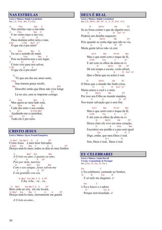 50
NAS ESTRELAS
Letra e Música: Ralph Carmichael
Intr. [ A , F#m , Bm , E ] (2x)
A F#m Bm E
Nas estrelas vejo a sua mão
A F#m Bm E
E no vento ouço a sua voz,
A A7 D
Deus domina sobre terra e mar,
C#m C7M Bm7 E7
O que ele é pra mim?
A F#m Bm E
Eu sei o sentido do natal,
A F#m Bm E
Pois na história tem o seu lugar,
A A7 D
Cristo veio para nos salvar,
C7M D E
O que ele é pra mim?
D
'Té que um dia seu amor senti,
C#m
Sua imensa graça recebi,
Bm D/E
Descobri então que Deus não vive longe
E7
Lá no céu, sem se importar comigo.
A F#m Bm E
Mas agora ao meu lado está,
A F#m Bm E
Cada dia sinto o seu cuidar,
A A7 D C#m Bm7
Ajudando-me a caminhar,
A/E E7 A
Tudo ele é pra mim.
CRISTO JESUS
Letra e Música: Jayro Trench Gonçalves
G Bm7 Em Bm C G A D7
Cristo Jesus é meu bom Salvador,
G Bm7 Em Bm C G A D7
Desejo amá-lo mais, todos os dias és meu Senhor.
G Bm7 Em Bm
A Cristo eu amo, ó quanto eu amo,
C G A D7
Pois por mim, morreu;
G Bm7 Em Bm
Com o seu sangue, Jesus salvou-me
C G A D7
E em gratidão sou seu.
G Bm7 Em Bm C G A D7
Tchu, tchu... ru... ru...
G Bm7 Em Bm C G A D7
Bem cedo ao céu, ele me levará,
G Bm7 Em Bm C G A D7
Desejo amá-lo mais, eternamente me guiará.
A Cristo eu amo...
DEUS É REAL
Letra e Música: Ralph Carmichael
Intr. [ D , D(#5) , D6 , D7 , G , A , D , Em7 A7 ]
D D(#5) D6 D7
Se eu fosse contar o que de alguém ouvi,
G A D Em7 A7
Poderia um detalhe esquecer;
D D(#5) D6 D7
Pois quando se conta algo que não se viu,
G A D D7
Muita gente talvez não vá crer.
A/C# Bm F#/A# Bm
Mas o que senti com o toque da fé,
G7M Em C A7
E até com os olhos da alma eu vi.
D D(#5) D6 D7
Dê um tempo e escute, verás afinal,
G A D Em7 A7
Que o Deus que eu achei é real.
D D(#5) D6 D7
O Deus que o mundo tão lindo criou,
G A D Em7 A7
Muito amou a você e a mim.
D D(#5) D6 D7
Por isso seu Filho ao mundo mandou,
G A D D7
Nos trazer salvação que é sem fim.
A/C# Bm F#/A# Bm
Mas o que senti com o toque da fé,
G7M Em C A7
E até com os olhos da alma eu vi.
D D(#5) D6 D7
Deixa claro ele vive em meu coração,
G A F#m Bm
Encontrei seu perdão e a paz sem igual
Em A D C
Digo, então, que meu Deus é real.
D C D
Sim, Deus é real, Deus é real.
EU CELEBRAREI
Letra e Música: Linda Duvall
Versão: Comunidade de Portugal
Intr. [ Em , D , Em , D , Em ]
Em C
/: Eu celebrarei, cantando ao Senhor,
D B Em D
E só nele me alegrarei. :/
Em C
/: Eu o louvo e o adoro
D Em D
Porque tem triunfado. :/
 