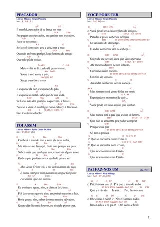 51
PESCADOR
Letra e Música: Sérgio Pimenta
Intr. [ E , A/E , E ]
A/E E7
É manhã, pescador já se lança no mar
A E/G# F#m
Pra pegar uns pescados, pra ganhar uns trocados,
A/B E
Para se sustentar.
A/E E7
Sol a sol com suor, céu e céu, mar e mar,
A E/G# F#m
Quando enfrenta perigo, logo lembra do amigo
A/B E
Que não pôde voltar.
D A/C# C G/B
Meia volta se faz, não dá pra retornar;
Am Em/G
Some o sol, some a cor,
F#m7(11) B7
Surge o medo e temor
E A/E
E esquece da dor, e esquece do pão,
E7 A
E esquece o metal, sabe que de sua vida,
E/G# F#m A/B E
Se Deus não der guarida, o que vem‚ é fatal...
A E/G# F#m
Pois se a vida‚ é naufrágio, todo esforço é fracasso,
A/B E [ E4/D , E E4/D , E ]
Só Deus tem solução!
FOI ASSIM
Letra e Música: Paulo César da Silva
Intr. [ D , D/A ] (2x)
D A Bm F#m
Conheci o mundo mal e com ele seus ardis,
G D Em A7
Me arrastei no lamaçal, tudo isso porque eu quis;
D A Bm F#m
Saber mais que qualquer um, construir algum amor
G D Em A7
Onde a paz pudesse ser a verdade pra eu ver.
G A D Bm
Mas Jesus Cristo veio e me achou assim tão sujo,
G A D Bm
E numa cruz por mim derramou sangue tão puro:
Em A7 [ Intr. ]
Foi assim que me salvou.
D A Bm F#m
Eu conheço agora, sim, a clareza de Jesus,
G D Em A7
Foi das trevas que eu vim, encontrei-me com a luz,
D A Bm F#m
Hoje quero, sim, saber do meu mestre salvador,
G D Em A7
Quero dar-lhe meu louvor, eu só nele posso crer.
VOCÊ PODE TER
Letra e Música: Sérgio Pimenta
Intr. [ D G D ] (4x)
D D/F# G7M A7
4
/: Você pode ter a casa repleta de amigos,
D D/F# E7/G# E7 D7/F#
Paredes e pisos cobertos de bens
G D/F# E7 D7/F# D#7/G E7/G# D#7/G D7/F# E7
Terumcarro doúltimotipo,
G C D
E andar conforme der na cabeça...
D D/F# G7M A7
4
Ou pode até ser um cara que vive apertado
D D/F# E7/G# E7 D7/F#
Até mesmo dentro de um lotação,
G D/F#
Curtindo assim mesmo
E7 D7/F# D#7/G E7/G# D#7/G D7/F# E7
Um fim de semana
G C D
Ao andar conforme der na cabeça...
A/C# C
Mas sempre será como folha no vento
F G A A4
Esperando o momento de cair...
A G6
9
Você pode ter tudo aquilo que sonhar.
D D/F# G7M A7
4
Mas nunca terá a paz que existe lá dentro,
D D/F# E7/G# E7 D7/F#
Que não se encontra pra poder comprar
G D/F#
Porque essa paz
E7 D7/F# D#7/G E7/G# D#7/G D7/F# E7
Só tem a pessoa
G D G D G D
1º Que se encontra com Cristo. :/
G C D C D Em7 D/F#
2º Que se encontra com Cristo,
G D
Que se encontra com Cristo,
G D
Que se encontra com Cristo.
PAI FAZ-NOS UM (Jo.17:21)
Letra e Música: Rick Ridings
Intr. [ Am7 , D7 , G , C/D ]
G C D D7 C D D/C
/: Pai, faz-nos um. :/ Pra que o mundo saiba
B7 A/C# B7/D# Em(add9) Am7 D7 G C/D
Que enviaste Jesus, Pai, faz-nos um.
G C D D7 C D D/C
/: Oh! como é bom! :/ Nós vivermos todos
B7 A/C# B7/D# Em(add9) Am7 D7 G
Irmanados em paz! Oh! como é bom!
 