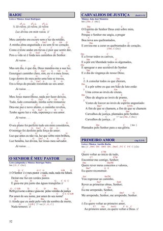 52
RAIOU
Letra e Música: Josué Rodrigues
F6
9 G F6
9 G F6
9 G
/: Já raiou, já raiou, já raiou
C G
Luz divina em mim raiou. :/
C G C G
Meu caminho era escuro sem a luz da retidão,
C G Em7 A G# G
A minha alma angustiada e eu sem fé no coração.
C G C G
Como é triste andar em trevas é pior que sentir dor,
C G Em7 A D G
Pois a vida só é linda nos caminhos do Senhor.
Já raiou . . .
C G C G
Mas um dia, ó que dia, Deus mandou-me a sua luz,
C G Em7 A G# G
Enxerguei caminho claro, sim, eu vi o meu Jesus;
C G C G
Logo dentro do meu peito uma luta se travou,
C G Em7 A D G
Era a força do pecado resistindo ao seu amor.
Já raiou . . .
C G C G
Meu Jesus maravilhoso, nada por fazer deixou,
C G Em7 A G# G
Tudo, tudo consumado, minha sorte restaurou:
C G C G
Deu-me paz e novo alento, o caminho revelou,
C G Em7 A D G
Tenho agora luz e vida, esperança e seu amor.
Já raiou . . .
C G C G
O seu plano foi perfeito tudo em mim considerou,
C G Em7 A G# G
O inimigo foi desfeito pela força do amor.
C G C G
Luz que antes eu não via, luz que sobre mim brilhou,
C G Em7 A D G
Luz bendita, luz divina, luz Jesus meu salvador.
Já raiou . . .
O SENHOR É MEU PASTOR (Sl.23)
Letra (adaptada) e Música: Henrique Mafra
Intr. [ G , C (3x) ]
G C G C G G/B D
/: O Senhor é o meu pastor e nada, nada, nada me faltará.
C G/B
Deitar-me faz em verdes pastos
Am D G C G C
E guia-me pra junto das águas tranqüilas :/
G C G/B D C D Bm G
Refrigera-me a alma e guia-me pelas veredas da justiça
D C G C G G/B
Por amor do seu nome, por amor do seu nome!
D C Bm Am
/: Ainda que eu ande pelo vale da sombra da morte,
G [ G/B ] 2ª vez [ C , G , C ]
Nada temerei. :/
CARVALHOS DE JUSTIÇA (Is.61:1-3)
Música: João José Monteiro
Intr. [ Dm , C (4x) ]
Dm C
O Espírito do Senhor Deus está sobre mim,
Dm
Porque o Senhor me ungiu, a pregar
C
Boa nova aos quebrantados,
Dm C
E enviou-me a curar os quebrantados de coração,
[ Dm , C (2x) ]
Dm C
E a livrar todos os cativos,
Dm C
E a pôr em liberdade todos os algemados,
Dm C
E apregoar o ano aceitável do Senhor
Dm C
E o dia da vingança do nosso Deus;
F Em
/: A consolar todos os que choram,
Dm C
E a pôr sobre os que em Sião de luto estão
F Em
Uma coroa ao invés de cinzas,
Dm C
Óleo de alegria ao invés de pranto,
F Em
Vestes de louvor ao invés de espírito angustiado:
Dm7 G7(9)
A fim de que se chamem, a fim de que se chamem
C Dm
Carvalhos de justiça, plantados pelo Senhor.
C 1ª vez [ Dm , C (4x) ]
Carvalhos de justiça... :/
Dm C [ Intr. ]
Plantados pelo Senhor para a sua glória.
PRIMEIRO AMOR (Ap.2:2-5)
Letra e Música: Aurélio Rocha
Intr. [ C , D4/C D/C D4/C D/C , Dm/C , F/C C F/C C ] (2x)
C C7M
Quero voltar ao início de tudo,
C7 F7M
Encontrar-me contigo, Senhor;
Dm Dm7M
Quero rever meus conceitos e valores,
Dm7 G E
Eu quero reconstruir.
Am Am7M
Vou regressar ao caminho,
Am7 Am6
Rever as primeiras obras, Senhor;
C Em
Eu me arrependo, Senhor,
F Dm7 G
Me arrependo, Senhor, me arrependo, Senhor.
C G
/: Eu quero voltar ao primeiro amor,
E7 Am Am/G F G C
Ao primeiro amor, eu quero voltar a Deus. :/
 