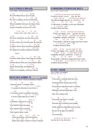 55
SALVEMOS O BRASIL
Letra e Música: Alfredo Henrique da Silva
A Dm F A A/C# Dm
Do vasto Mato Grosso até ao Ceará,
A Dm F C C#o Dm
Por vilas e cidades, do sul ao Grão Pará,
A Dm F C C#o Dm
Deste evangelho santo que nos legou Jesus,
A Dm F A A/C# Dm
Ao povo brasileiro levemos nós a luz!
A Dm Gm7 C C#o Dm
/: Lai-e, lai-e, lai-e, lai-e, lai-e. :/
A Dm F A A/C# Dm
Do sul ao Amazonas, do oeste até ao mar,
A Dm F C C#o Dm
Já corre a doce nova do amor que não tem par,
A Dm F C C#o Dm
Já muitos foram salvos da morte e perdição,
A Dm F A A/C# Dm
No sangue do Cordeiro acharam salvação!
Lai-e,...
A Dm F A A/C# Dm
Contudo, ainda muitos, bem longe de cristãos,
A Dm F C C#o Dm
Adoram deuses feitos por suas próprias mãos,
A Dm F C C#o Dm
De tão fatal pecado, da idolatria vil,
A Dm F A A/C# Dm
Unidos no Evangelho, salvemos o Brasil.
DESCERÁ SOBRE TI (Lc.1:35b)
Letra e Música: Marcos Vinícius (Comunidade de Nilópolis)
A C#m F#m
/: Descerá sobre ti o Espírito Santo
Bm7 E A [ D/E ]
E o poder do altíssimo te envolverá. :/
F#m D
/: Tua alma viverá, teu espírito renovará,
Bm7 E4 E A [ C#7 ]
E no teu corpo tudo novo se fará. :/
F#m D Bm7 E E7
E chorarás e saltarás de alegria.
A D A D/E
Vem Espírito Santo me guiar,
A D A D/E
Vem Espírito Santo restaurar,
A D A D/E
Vem Espírito Santo visitar.
F#m7 Bm7 E4 E7 A7M D/E
Vento do Espírito, vento do Espírito,
A F#m7 Bm7 D E4 E A
Sopra neste lugar e enche os nossos corações.
CORDEIRO ETERNO DE DEUS
Intr. [ E G#m7 , F#m7(11) ] (2x)
E A7M G#m C#m F#m F#m/G# F#m/A Ab/Bb A/B
Cordeiro eterno vieste pra me dar
E A7M G#m C#m F#m F#m/G# F#m/A Ab/Bb A/B
Tua vida, teu sangue, pra que eu pudesse ter
E7M C#7
4 C#7 A7M D7(9)
A vida eterna e o perdão, a cura, paz, libertação
E A C#m A/B [ Intr. ]
Cordeiro eterno de Deus.
E A7M G#m C#m F#m F#m/G# F#m/A Ab/Bb A/B
E hoje, teu sangue, está agindo em mim
E A7M G#m C#m F#m F#m/G# F#m/A Ab/Bb A/B
Limpando, curando, mudando o meu ser
E7M C#7
4 C#7 A7M D7(9)
Ó que poder e vida há no sangue que Jesus verteu
E A C#m A/B [ Intr. ] Bb/C
Cordeiro eterno de Deus.
F Bb7M Am Dm Gm Gm/A Gm/Bb A/B Bb/C
E hoje, teu sangue, está agindo em mim
F Bb7M Am Dm Gm Gm/A Gm/Bb A/B Bb/C
Limpando, curando, mudando o meu ser
F7M D7
4 D7 Bb7M Eb7(9)
Ó que poder e vida há no sangue que Jesus verteu
F Bb Dm Bb/C [ F Am7 , Gm7(11) , F Am7 , Gm7(11) ]
Cordeiro eterno de Deus.
O TEU AMOR
Letra e Música: Ted Sandquist
Intr. [ Am , Dm , Gm , C , F ]
F Bb C F
O teu amor se estende além dos céus,
Dm7 G7 C
Constantemente mostras que és fiel.
Bb C F
Tua justiça é majestosa como os montes,
Am Dm Gm
Sabedoria mais profunda que o mar,
C7 F
Mas vens comigo estar.
F Bb C F
O teu amor me enche o coração,
Dm7 G7 C
Encontro paz à sombra do teu perdão.
Bb C F
Tenho alegria na abundância da tua casa,
Am Dm Gm
Do teu rio de água viva beberei.
C7 F
Tu és meu Rei.
Am Dm Gm A7 Dm G Bb C Bb C F
Lai, lai, lai, la lai, lai la lai, . . .
 