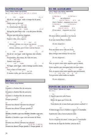 56
SANTO LUGAR
Letra e Música: Paulo César da Silva
Intr. [ C , G/B , Gm/Bb , A7
4 A7 , Dm7 , G7 , C , G7(#5) ]
C G/B Gm/Bb A7
4 A7
Há de ter um lugar onde o tempo há de parar,
Dm7 C
Onde a paz se faz real
D G Am7 G/B
E o irreal amor não há, não.
C G/B Gm/Bb A7
4 A7
Sei que há, pois Deus o diz e eu não posso duvidar,
Dm7 C
Mesmo que não possa imaginar,
D G Am7 G/B
Espero o dia, sim, espero.
C G/B F Dm7 G7
Aleluia, aleluia, no céu eu vou morar,
C G/B F Dm7 G7 G7(#5)
Aleluia, aleluia, pois Cristo vem me buscar.
C G/B Gm/Bb A7
4 A7
Há de ter um lugar onde lágrimas não rolarão,
Dm7 C D
Fracassados, dias maus, da vida em caos,
G Am7 G/B
Jamais verei, pois,
C G/B Gm/Bb A7
4 A7
No lugar, santo lugar, onde o inimigo ausente estará,
Dm7 C
Face a face a Cristo verei
D G Am7 G/B
E muitos verão, por isso eu canto...
HOSANA!
Letra e Música: Jorge Himitian
Em
Grande é o Senhor Rei do universo.
D
Grande é o Senhor Rei do universo.
Em
Grande é o Senhor Rei do universo.
B B7
Porque grande é!
Em D
Hosana nas alturas! Hosana nas alturas!
Em B B7
Hosana nas alturas! Porque grande é!
Em D
Benditoé,benditooquevem.Benditoé,benditooquevem.
Em B B7
Bendito é, bendito o que vem em nome de Deus.
Em D
Hosana nas alturas! Hosana nas alturas!
Em B B7 B7 B/A G B/F# Em
Hosana nas alturas! Porque grande é! Porque grande é!
EU ME ALEGRAREI
Letra e Música: Don Stoll & Asaph Borba
Intr. [ E , E7M , E/G# , A ] (2x)
E E7M E/G# A E E7M E/G# A
Eu me alegrarei
C#m F#7 B7(13) B7 E A/B
Em ti, Senhor, enquanto eu viver.
E E7M E/G# A E E7M E/G# A
Eu proclamarei
C#m F#7 B7(13) B7 E
O teu amor, enquanto eu viver.
G A E
Os meus lábios cantarão o teu louvor
G A B7
E as tuas maravilhas ó Senhor.
Eu me alegrarei...
G A E
Pois me deste nova vida em Jesus,
G A B7
Que comigo uma aliança fez na cruz.
Eu me alegrarei...
A B C#m G#m
Sim, eu quero estar entre aqueles que te amam,
A B E
Entre aqueles que entregam tudo em tuas mãos.
A B C#m G#m
Sim, eu quero estar entre aqueles que proclamam
A E/G# F#m F# B B7
Teu governo sobre todas as nações.
Eu me alegrarei...
FONTE DE ÁGUA VIVA
Letra e Música: Adhemar de Campos
Intr. [ Em ]
Em
/: Aquele que tem sede busca
D
Beber da água que Cristo dá,
C B
Terá dentro de si uma fonte que jamais acabará! :/
Em D
A fonte de água viva é o Senhor e a água é o Consolador,
C Em
Espírito de vida e louvor preciso dele.
Em D
Tu és o Espírito de amor, o meu guia e Consolador
C Em
Enche-me do fogo do Senhor: preciso de ti.
 