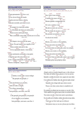 57
PENSAMENTO
Letra e Música: Gerson Samuel Knochenhauer
Intr. [ A , F#m , C#m7 , D/E ] (2x)
A F#m
O meu pensamento voa livre e vai,
C#m7 D/E
Vai ao céu na forma da oração
A F#m
Aquela conversa franca e aberta,
C#m7 D/E
Nada pra esconder, pra temer ou ser.
D7M(9) C#m7
Eu sempre tive tanto pra sonhar
Bm7 Bm/A G7M E
E a felicidade não batia em minha porta
D7M(9) C#m7
Planos eu tive tantos pra fazer
Bm7 Bm/A G7M E
Mas a realidade como rolha, insistia em vir à tona.
[ Intr. ] (2x)
D7M(9) C#m7
Ele chegou e me envolveu de amor,
Bm7 Bm/A G7M E
Disse: Pra quê manter esse orgulho à toa?
D7M(9) C#m7
Vida eu tenho tanta pra te dar,
Bm7 Bm/A G7M E
E tô te esperando desde a vida inteira.
D7M(9) Dm7
O meu sentimento corroendo o meu peito
C#m7 F#7
A lágrima que rola rosto abaixo vai
Bm7 C#m7 Bm7 C#m7
Com o sangue derramado, lavar todo pecado
D/E D7M(9) D/E D7M(9) D/E [ Intr. ]
Passou o temporal, chegou a paz.
SALMO 90
Música: Gerson Samuel Knochenhauer
Intr. [ A , F#m , G , D/E ]
A F#m
/: Senhor, tu tens sido o nosso refúgio
G D/E
De geração em geração. :/
F#m A
Antes de formar-se os montes,
D A/C# Bm7 E7
4
Antes de toda a criação,
F#m A
Tu és Deus eternamente,
D A/C# Bm7 E7
4
Sem princípio, sem meio, sem fim.
A F#m
/: De geração (em geração), em geração
G
(Tu és Senhor), tu és Senhor;
D/E
Sem princípio, sem meio, sem fim. :/
AMIGO
Letra e Música: Gerson Samuel Knochenhauer
Intr. [ Am G , D/F# F7(13) G , Am G , D/F# F7(13) , E7
4 E7 ]
Am Am/G Dm Dm/C
Sim, Jesus é meu amigo,
G/B G F G/B C G/B
O melhor dos meus amigos
Am Am/G Dm Dm/C
Mesmo quando a tempestade cai,
B7 E7
4 E7
Ele vem e acalma o mar.
Am Am/G Dm Dm/C
Me põe no rosto um sorriso,
G/B G F G/B C G/B
Me faz irmão de um povo inteiro
Am Am/G Dm Dm/C
Me promete um paraíso e eu sei,
B7 E7
4 E7/G#
Um dia lá irei morar.
A A/C# D
Mestre, cai a noite e o frio também,
E/D C#m
Pousa esta noite em minha casa;
F#m F#m/E Bm Bm/A D E/D
Se tiveres fome eu tenho pão, amor no coração.
A A/C# D
Mestre, cai a noite e o frio também,
E/D C#m
Pousa esta noite em minha casa;
F#m F#m/E Bm Bm/A D E/D
Se tiveres fome eu tenho pão, amor e um coração
Bm A/C# D F7M G [ Intr. ]
Moldado pelas tuas próprias mãos.
ALEGRIA
Letra e Música: Gerson Samuel Knochenhauer
C7
Alegria está no coração daquele que a vida colocou
Nas mãos do Senhor Jesus, passou a viver na sua luz.
F7
Quando a sombra da morte vem, segura em suas mãos
C7
E só confia emti, Senhor, não, não, não temnada a temer
G7 F7
Quando a luz chega tudo que estava escuro
C7
Passa a ser claro como clara é a manhã de sol.
C7
Eu cantarei eu saltarei por teu nome eu vou até o fim;
Tenhoorgulhodesermaisumquecrêpraveracontecerdepois.
F7
Teu nome em alto e bom tom sairei a proclamar;
C7
Eu só confio emti, Senhor, minha vida está emtuas mãos.
G7 F7
Tudo que eu fizer tudo que eu oferecer
C7
Será pouco mas eu vou me colocar pro teu labor.
 
