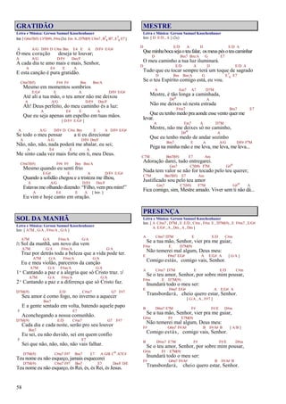 58
GRATIDÃO
Letra e Música: Gerson Samuel Knochenhauer
Intr.[G#m7(b5) C#7(b9),F#m(2x) Em A,D7M(9) C#m7,B7
4 B7,E7
4 E7]
A A/G D/F# D C#m Bm E4 E A D/F# E/G#
O meu coração deseja te louvar;
A A/G D/F# Dm/F
A cada dia te amo mais e mais, Senhor,
A E4 E A
E esta canção é pura gratidão.
C#m7(b5) F#4 F# Bm Bm/A
Mesmo em momentos sombrios
E/G# E A D/F# E/G#
Até ali a tua mão, o teu amor não me deixou
A A/G D/F# Dm/F
Ah! Deus perfeito, do meu caminho és a luz:
A E4 E A
Que eu seja apenas um espelho em tuas mãos.
[ D/F# E/G# ]
A A/G D/F# D C#m Bm E A D/F# E/G#
Se todo o meu pensar a ti eu direcionar
A A/G D/F# Dm/F
Não, não, não, nada poderá me abalar, eu sei;
A E4 E A
Me sinto cada vez mais forte em ti, meu Deus.
C#m7(b5) F#4 F# Bm Bm/A
Mesmo quando eu senti frio
E/G# E A D/F# E/G#
Quando a solidão chegou e a tristeza me ilhou,
A A/G D/F# Dm/F
Estavas me olhando dizendo: “Filho, vem pra mim!”
A E4 E A [ Intr. ]
Eu vim e hoje canto em oração.
SOL DA MANHÃ
Letra e Música: Gerson Samuel Knochenhauer
Intr. [ A7M , G/A , F#m/A , G/A ]
A7M G/A F#m/A G/A
/: Sol da manhã, um novo dia vem
A7M G/A F#m/A G/A
Traz por detrás toda a beleza que a vida pode ter.
A7M G/A F#m/A G/A
Eu e meu violão, parceiros da canção
A7M G/A F#m/A G/A
1ª Cantando a paz e a alegria que só Cristo traz. :/
A7M G/A F#m/A G/A
2ª Cantando a paz e a diferença que só Cristo faz.
D7M(9) E/D C#m7 G7 F#7
Seu amor é como fogo, no inverno a aquecer
Bm7
E a gente sentado em volta, batendo aquele papo
F E7
Aconchegando a nossa comunhão.
D7M(9) E/D C#m7 G7 F#7
Cada dia e cada noite, serão pro seu louvor
Bm7
Eu sei, eu não duvido, sei em quem confio
F E7
Sei que não, não, não, não vais falhar.
D7M(9) C#m7 F#7 Bm7 E7 A G/B Co A7/C#
Teu nome eu não esqueço, jamais esquecerei
D7M(9) C#m7 F#7 Bm7 E7 Dm/F D/E
Teu nome eu não esqueço, és Rei, és, és Rei, és Jesus.
MESTRE
Letra e Música: Gerson Samuel Knochenhauer
Intr. [ D E/D , A ] (2x)
D E/D A D E/D A
Queminhabocasejaoteufalar, osmeuspésoteucaminhar
D Bm7 Bm/A G E7
O meu caminho a tua luz iluminará.
D E/D A D E/D A
Tudo que eu tocar sempre terá um toque de sagrado
D Bm Bm/A G E7
4 E7
Se o teu Espírito comigo está, eu vou.
A Em7 A7 D7M
Mestre, é tão longa a caminhada,
D#o A
Não me deixes só nesta estrada
F#m7 Bm7 E7
Que eu tenho medo pra aonde esse vento quer me
levar.
A Em7 A D7M
Mestre, não me deixes só no caminho,
D#o A
Que eu tenho medo de andar sozinho
Bm7 E A A/G D/F# F7M
Pega na minha mão e me leva, me leva, me leva...
C7M Bm7(b5) E7 Am
Adoração darei, tudo entregarei.
Gm7 C7(b9) F7M G#o
Nada tem valor se não for tocado pelo teu querer;
C7M Bm7(b5) E7 Am
Justificado sou pelo teu amor
Gm7 C7(b9) F7M G#o A
Fica comigo, sim, Mestre amado. Viver sem ti não dá...
PRESENÇA
Letra e Música: Gerson Samuel Knochenhauer
Intr. [ A C#m7 , D7M , E E/D , C#m , F#m E , D7M(9) , E F#m7 , E/G#
A E/G# , A , Dm , A , Dm ]
A C#m7 D7M E E/D C#m
Se a tua mão, Senhor, vier pra me guiar,
F#m E D7M(9)
Não temerei mal algum, Deus meu:
E F#m7 E/G# A E/G# A [ G/A ]
Comigo estás, comigo vais, Senhor.
A C#m7 D7M E E/D C#m
Se o teu amor, Senhor, por sobre mim pousar,
F#m E D7M(9)
Inundará todo o meu ser:
E F#m7 E/G# A E/G# A
Transbordará, cheio quero estar, Senhor.
[ G/A , A , F#7 ]
B D#m7 E7M F# F#/E D#m
Se a tua mão, Senhor, vier pra me guiar,
G#m F# E7M(9)
Não temerei mal algum, Deus meu:
F# G#m7 F#/A# B F#/A# B [ A/B ]
Comigo estás, comigo vais, Senhor.
B D#m7 E7M F# F#/E D#m
Se o teu amor, Senhor, por sobre mim pousar,
G#m F# E7M(9)
Inundará todo o meu ser:
F# G#m7 F#/A# B F#/A# B
Transbordará, cheio quero estar, Senhor.
 