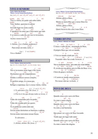 59
VIVE O SENHOR!
Letra: Jaison José da Silva
Música: Gerson Samuel Knochenhauer
Intr. [ Em7
4, A7 , Am7 , D7
4, D#o , Em7
4, A7 , Am7 , D7
4, D7 ]
G(add9) D/G F/G C D/C
Tua é a vitória, teu poder está sobre todos.
G(add9) D/G
Vem, Senhor, queremos te adorar
F/G C D
Em todo lugar teu nome exaltar,
D/C Bm7(b5) E7 Am7 D7
E agradecer teu amor que é bem maior que tudo
Bm7(b5) E7 Am7 G/B
E se renova a cada dia, por isso te invocamos,
C D D/C
Aceita o nosso louvor!
G/B C D D#o Em
/: Aleluia, vive o Senhor, poderoso é
A7 D7
4 D7
Para reinar em toda a terra. :/
[ Intr. ] 2ª vez [ G(add9) ]
Vive o Senhor!
REI JESUS
Letra e Música: Jaison José da Silva
Intr. [ G C/G , G (3x) D7
4 D7 , G C/G , G (3x) Am ]
G G/B C C/D
Nós te invocamos neste lugar ó Rei Jesus,
G G/B C C/D
Declaramos que de ti dependemos;
G G/B C C/D
Sondas e conheces nossos corações,
Em C
És perfeito amigo, és a nossa paz,
Em C F D7
4 D7
Refúgio e esperança, tua é a nossa vitória, vitória.
C/G G [ C ] 2ª vez [ F , D7
4 , D7 ]
/: Te adoramos (2x) Rei Jesus. :/
G G/B C C/D
/: Pois tu és luz que dissipa todas as trevas. :/
G G/B C C/D
Vidas são restauradas pelo teu poder,
G G/B C C/D
Vidas são curadas pelo teu querer,
G G/B C
Tu és poderoso contra todo mal,
C/D Em C
Em teu nome destruímos as barreiras e cadeias,
Em F D7
4 D7
Em teu nome renovamos nossas forças.
Te adoramos. . .
C/G G C/G G [ C ] 2ª vez [ F , D7
4 , D7 ]
/: Aleluia, aleluia. Rei Jesus. :/
Letra e Música: Gerson Samuel Knochenhauer
Intr. [ D , A/C# , G/B Gm/Bb , D (2x) Am7 D7(9) ]
G7M A/G F#m7 Bm7
Aleluia, glória a Deus,
Em7 A7 Am7 D7(9)
Muitas as maravilhas que o nosso Deus fez.
G7M A/G F#m7 Bm7
Aleluia, glória a Deus,
Em7 A7 G A D
Quero louvar-te dia a dia ó meu Deus.
VERBO DIVINO (Jo.1:1-5)
Letra e Música: Adhemar de Campos
G D/F# Em Em/D C D G C/D
É Jesus o verbo divino, encarnação de Deus,
G D/F# Em Em/D
O próprio Deus que veio ao mundo,
C D Bm Em
/: Veio ao mundo criado por ele,
Am D C G/B Am G 2ª vez [ C/D ]
Trazendo vida e luz a todo homem. :/
G D/F# Em Em/D C D G C/D
Nós te recebemos Jesus, pois entre nós vieste habitar.
G D/F# Em Em/D C D Bm Em
Ó, revela-nos tua glória, pois és filho do Deus vivo,
Am D C G/B Am G
Cheio de graça e verdade;
C D Bm Em
/: E assim ao mundo anunciaremos,
Am D C G/B Am G
Por nossa vida tua verdade. :/
POVO DE DEUS
Intr. [ G/A ]
D
Quando estou com o povo de Deus
D#o Em
Eu sinto a maior alegria
A7 Em A7 Em
Quando estou com o povo de Deus
A7 Em A7 D
Eu sinto a real harmonia.
Am D7
Que prazer ver o povo de Deus louvando
G Gm
Tendo aqui um lugar todo santo
D Bm
Quando estou com o povo de Deus
Em A7 D G D
Eu sinto a maior das alegrias.
 