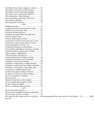 Nas folhas de um outono, imagens e canções.........44
Nem olhos viram, nem ouvidos ouviram................21
Nos galhos secos de uma árvore qualquer ..............74
Nós somos o povo a quem Deus libertou................31
Nós te adoramos, ó Deus Emanuel .........................62
Nós te invocamos neste lugar ó Rei Jesus ..............59
Nosso Deus é soberano...........................................69
Num lugar perto de Jericó.......................................24
— O —
O bálsamo de Deus .................................................73
O corpo que unido na mesma massa, o pão ............86
Ó Deus, tu és o meu Deus forte ..............................60
O Espírito de Deus está aqui...................................31
O Espírito do Senhor Deus está sobre mim ............52
Ó Jeová, Senhor nosso............................................72
O meu coração deseja te louvar ..............................58
O meu louvor é fruto do meu amor por ti, Jesus.....39
Ó meu Pai, tu que vês bem além do exterior ..........40
O meu pensamento voa livre e vai..........................57
O mundo há de passar, e toda profecia ...................43
O nosso Deus resplandeceu em nossos corações....38
O profeta declarou a palavra que o Senhor.............72
O que ouvimos e aprendemos .................................17
O Rei da Glória, o Rei dos reis ...............................17
O reino de Deus não é firmado em obras................30
O Senhor dos Exércitos está levantando.................27
O Senhor é a luz do meu caminho ..........................60
O Senhor é a minha força e a minha salvação..........28
O Senhor é a minha força meu refúgio e salvação....22
O Senhor é o meu pastor e nada, nada, nada ..........52
O teu amor se estende além dos céus......................55
O verbo virou gente e habitou entre nós.................65
Ó vinde vós os povos de todas as nações................77
O, O, O, te adoramos, ó Senhor ..............................13
Oh! que prazer.........................................................71
Onde estiverem dois ou três reunidos.....................23
Os céus manifestam tua glória, Senhor...................42
Os que confiam no Senhor......................................89
Ouve-se o júbilo de todos os povos ........................34
— P —
Pai de amor gosto tanto de ti...................................35
Pai eu quero contemplar tua glória e majestade .....31
Pai eu te amo, te louvo e te adoro...........................32
Pai, estou de volta, estou com frio e com fome ......8O meu pensamen31lta, estou com frio e com fomde .....22.................34Pai,
Pai, esm
 