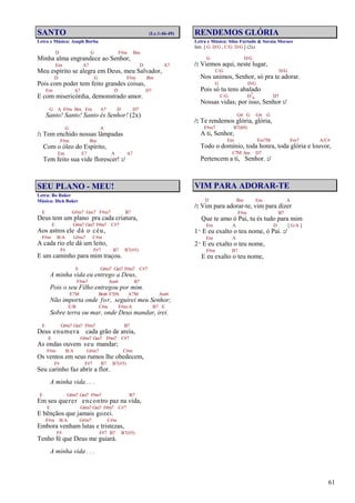 61
SANTO (Lc.1:46-49)
Letra e Música: Asaph Borba
D G F#m Bm
Minha alma engrandece ao Senhor,
Em A7 D A7
Meu espírito se alegra em Deus, meu Salvador,
D G F#m Bm
Pois com poder tem feito grandes coisas,
Em A7 D D7
E com misericórdia, demonstrado amor.
G A F#m Bm Em A7 D D7
Santo! Santo! Santo és Senhor! (2x)
G A
/: Tem enchido nossas lâmpadas
F#m Bm
Com o óleo do Espírito,
Em E7 A A7
Tem feito sua vide florescer! :/
SEU PLANO - MEU!
Letra: Bo Baker
Música: Dick Baker
E G#m7 Gm7 F#m7 B7
Deus tem um plano pra cada criatura,
E G#m7 Gm7 F#m7 C#7
Aos astros ele dá o céu,
F#m B/A G#m7 C#m
A cada rio ele dá um leito,
F# F#7 B7 B7(#5)
E um caminho para mim traçou.
E G#m7 Gm7 F#m7 C#7
A minha vida eu entrego a Deus,
F#m7 Am6 B7
Pois o seu Filho entregou por mim.
E7M Bm6 E7(9) A7M Am6
Não importa onde for, seguirei meu Senhor;
E/B C#m F#m/A B7 E
Sobre terra ou mar, onde Deus mandar, irei.
E G#m7 Gm7 F#m7 B7
Deus enumera cada grão de areia,
E G#m7 Gm7 F#m7 C#7
As ondas ouvem seu mandar;
F#m B/A G#m7 C#m
Os ventos em seus rumos lhe obedecem,
F# F#7 B7 B7(#5)
Seu carinho faz abrir a flor.
A minha vida . . .
E G#m7 Gm7 F#m7 B7
Em seu querer encontro paz na vida,
E G#m7 Gm7 F#m7 C#7
E bênçãos que jamais gozei.
F#m B/A G#m7 C#m
Embora venham lutas e tristezas,
F# F#7 B7 B7(#5)
Tenho fé que Deus me guiará.
A minha vida . . .
RENDEMOS GLÓRIA
Letra e Música: Silas Furtado & Soraia Moraes
Intr. [ G D/G , C/G D/G ] (2x)
G D/G
/: Viemos aqui, neste lugar,
C/G D/G
Nos unimos, Senhor, só pra te adorar.
G D/G
Pois só tu tens abalado
C/G D7
4 D7
Nossas vidas; por isso, Senhor :/
G4 G G4 G
/: Te rendemos glória, glória,
F#m7 B7(b9)
A ti, Senhor,
Em Em7M Em7 A/C#
Todo o domínio, toda honra, toda glória e louvor,
C7M Am D7
Pertencem a ti, Senhor. :/
VIM PARA ADORAR-TE
D Bm Em A
/: Vim para adorar-te, vim para dizer
F#m B7
Que te amo ó Pai, tu és tudo para mim
Em A D [ G/A ]
1º E eu exalto o teu nome, ó Pai. :/
Em A
2º E eu exalto o teu nome,
F#m B7
E eu exalto o teu nome,
 
