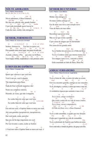 62
NÓS TE ADORAMOS
Letra e Música: David Moody
Intr. [ D , Bm , Em , A , D , G Gm G , D ]
A G/D D
Nós te adoramos, ó Deus Emanuel;
A/C# Bm D/A E A
Rei dos reis, pão da vida, grande Senhor.
D Am7 D7 G Gm/Bb
E por toda eternidade quero louvar-te
D Bm Em A D G Gm G D
Cada dia mais, minha vida entregar-te.
SENHOR, FORMOSO ÉS
Letra e Música: K. Green & D. Cleveland
D G D A7 A7
4 A7 D G D A7 A7/C#
Senhor, formoso és. Tua face eu quero ver,
Bm F#m Bm A D Em A7 D G/A
Pois quando estás neste lugar, tua graça invade-me.
D G D A7 A7
4 A7 D G D A7 A7/C#
Acende a chama, ó Pai, que uma vez brilhou;
Bm F#m Bm A D Em A7 D
Vem limpar, brilhar, resplandecer o meu primeiro amor.
O MOVER DO ESPÍRITO
Letra e Música: Armando Filho
C F C
Quero que valorize o que você tem:
F C
Você é um ser, você é alguém
F G G4 G
Tão importante para Deus.
C F C
Nada de ficar sofrendo angústia e dor
F C
Neste seu complexo interior,
F G4 G
Dizendo, às vezes, que não é ninguém.
F G Am
Eu venho falar do valor que você tem,
F G C G F/A G/B
Eu venho falar do valor que você tem.
C F C F
Ele está em você, o Espírito Santo se move em você,
C G G7
Até com gemidos inexprimíveis, inexprimíveis;
C F
Daí você pode, então, perceber
C F
Que pra ele há algo importante em você.
C G
Por isso levante e cante, exalte ao Senhor.
Am F G
/: Você tem valor o Espírito Santo se move em você. :/
SENHOR DO UNIVERSO
Letra e Música: Lucas Ribeiro
D F#m7 Bm
Minha vida entrego a ti
G D/F# Em
Os meus sonhos entrego a ti
G A F#m Bm
Faz de mim vaso novo com coração novo
E E/G# A
Vaso de barro em tuas mãos.
D F#m7 Bm
Reconheço que posso errar
G D/F# Em
Mas eu sei que existe o perdão
G A F#m Bm
É por causa do sangue que foi derramado
E E/G# A
Por causa do teu grande amor.
D F#m7 Bm Bm/A
Tu és Senhor do universo, és o Filho de Deus
G D F# Bm A
Tu és o Cordeiro santo que morreu numa cruz
D F#m7 Bm Bm/A G
Teu sangue é precioso, venceste a morte
D F# Bm A D
Estás assentado ao lado de Deus, Deus Pai.
AMIGO VERDADEIRO
Letra e Música: Nilson Ferreira & Asaph Borba
A D E A
Tu és a fonte de vida, o centro de todas as coisas.
F#m7 Bm7 E7
4 E7 A
Em ti eu encontro guarida, contigo eu sou vencedor.
A D C#7 F#m
Tu és, da alegria, a certeza, o amor que toma o meu ser,
D A B7 E7
4 E7
A verdadeira riqueza que sustenta o meu viver.
D E A
Tu és Jesus, amigo verdadeiro
A7 D C#7 F#m
Que tenho conhecido na vida de meus irmãos.
E D A/C# D C#7 F#m
Tu és Jesus, eterno companheiro,
Em7 A7 D E A D/E
O Filho do Deus vivo, o Deus Emanuel.
A D E A
Tu és a mão estendida, o cajado que traz direção.
F#m Bm E7
4 E7 A
O pão que é repartido na vida de comunhão.
A D C#7 F#m
Tu és a plenitude do Espírito que habita em mim.
D A B7 E7
4 E7
Em ti está toda a virtude da glória e da graça sem fim.
 