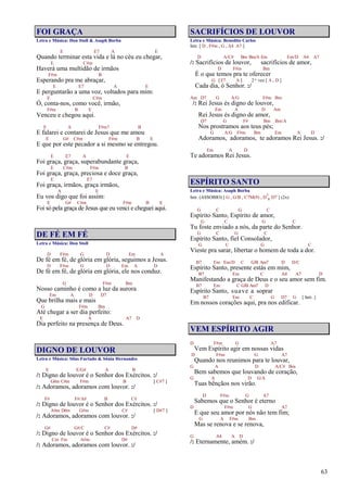 63
FOI GRAÇA
Letra e Música: Don Stoll & Asaph Borba
E E7 A E
Quando terminar esta vida e lá no céu eu chegar,
E C#m
Haverá uma multidão de irmãos
F#m B
Esperando pra me abraçar,
E E7 A E
E perguntarão a uma voz, voltados para mim:
E C#m
Ó, conta-nos, como você, irmão,
F#m B E
Venceu e chegou aqui.
E A F#m7 B
E falarei e contarei de Jesus que me amou
E G# C#m F#m B E
E que por este pecador a si mesmo se entregou.
E E7 A E
Foi graça, graça, superabundante graça,
E C#m F#m B
Foi graça, graça, preciosa e doce graça,
E E7
Foi graça, irmãos, graça irmãos,
A E
Eu vos digo que foi assim:
E G# C#m F#m B E
Foi só pela graça de Jesus que eu venci e cheguei aqui.
DE FÉ EM FÉ
Letra e Música: Don Stoll
D F#m G D Em A
De fé em fé, de glória em glória, seguimos a Jesus.
D F#m G D Em A D
De fé em fé, de glória em glória, ele nos conduz.
G F#m Bm
Nosso caminho é como a luz da aurora
Em A D D7
Que brilha mais e mais
G F#m Bm
Até chegar a ser dia perfeito:
E A A7 D
Dia perfeito na presença de Deus.
DIGNO DE LOUVOR
Letra e Música: Silas Furtado & Sônia Hernandes
E E/G# A B
/: Digno de louvor é o Senhor dos Exércitos. :/
G#m C#m F#m B [ C#7 ]
/: Adoramos, adoramos com louvor. :/
F# F#/A# B C#
/: Digno de louvor é o Senhor dos Exércitos. :/
A#m D#m G#m C# [ D#7 ]
/: Adoramos, adoramos com louvor. :/
G# G#/C C# D#
/: Digno de louvor é o Senhor dos Exércitos. :/
Cm Fm A#m D#
/: Adoramos, adoramos com louvor. :/
SACRIFÍCIOS DE LOUVOR
Letra e Música: Benedito Carlos
Intr. [ D , F#m , G , A4 A7 ]
D A/C# Bm Bm/A Em Em/D A4 A7
/: Sacrifícios de louvor, sacrifícios de amor,
D F#m Bm
É o que temos pra te oferecer
G [E7 A ] 2ª vez [ A , D ]
Cada dia, ó Senhor. :/
Am D7 G A/G F#m Bm
/: Rei Jesus és digno de louvor,
Em A D Am
Rei Jesus és digno de amor,
D7 G F# Bm Bm/A
Nos prostramos aos teus pés;
G A/G F#m Bm Em A D
Adoramos, adoramos, te adoramos Rei Jesus. :/
Em A D
Te adoramos Rei Jesus.
ESPÍRITO SANTO
Letra e Música: Asaph Borba
Intr. (ASSOBIO) [ G , G/B , C7M(9) , D7
4 D7 ] (2x)
G C G C
Espírito Santo, Espírito de amor,
G C G C
Tu foste enviado a nós, da parte do Senhor.
G C G C
Espírito Santo, fiel Consolador,
G C G C
Vieste pra sarar, libertar o homem de toda a dor.
B7 Em Em/D C G/B Am7 D D/C
Espírito Santo, presente estás em mim,
B7 Em C A4 A7 D
Manifestando a graça de Deus e o seu amor sem fim.
B7 Em C G/B Am7 D
Espírito Santo, suave a soprar
B7 Em C G D7 G [ Intr. ]
Em nossos corações aqui, pra nos edificar.
VEM ESPÍRITO AGIR
D F#m G A7
Vem Espírito agir em nossas vidas
D F#m G A7
Quando nos reunimos para te louvar,
G A D A/C# Bm
Bem sabemos que louvando de coração,
G A D G/A
Tuas bênçãos nos virão.
D F#m G A7
Sabemos que o Senhor é eterno
D F#m G A7
E que seu amor por nós não tem fim;
G A F#m Bm
Mas se renova e se renova,
G A4 A D
/: Eternamente, amém. :/
 