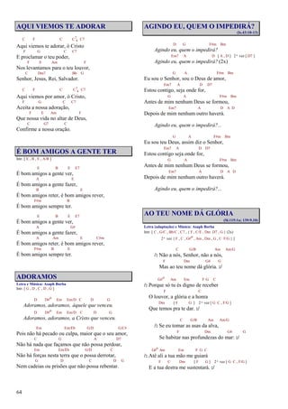 64
AQUI VIEMOS TE ADORAR
C F C C7
4 C7
Aqui viemos te adorar, ó Cristo
F G C C7
E proclamar o teu poder,
F E Am F
Nos levantamos para o teu louvor,
C Dm7 Bb G
Senhor, Jesus, Rei, Salvador.
C F C C7
4 C7
Aqui viemos por amor, ó Cristo,
F G C C7
Aceita a nossa adoração,
F E Am F
Que nossa vida no altar de Deus,
C G7 C
Confirme a nossa oração.
É BOM AMIGOS A GENTE TER
Intr. [ E , B , E , A/B ]
E B E E7
É bom amigos a gente ver,
A E
É bom amigos a gente fazer,
B E
É bom amigos reter, é bom amigos rever,
F#m B
É bom amigos sempre ter.
E B E E7
É bom amigos a gente ver,
A G#
É bom amigos a gente fazer,
A Am E C#m
É bom amigos reter, é bom amigos rever,
F#m B E
É bom amigos sempre ter.
ADORAMOS
Letra e Música: Asaph Borba
Intr. [ G , D , C , D , G ]
D D#o Em Em/D C D G
Adoramos, adoramos, àquele que venceu.
D D#o Em Em/D C D G
Adoramos, adoramos, a Cristo que venceu.
Em Em/Eb G/D G/C#
Pois não há pecado ou culpa, maior que o seu amor,
C G A D7
Não há nada que façamos que não possa perdoar,
Em Em/Eb G/D C
Não há forças nesta terra que o possa derrotar,
G D C D G
Nem cadeias ou prisões que não possa rebentar.
AGINDO EU, QUEM O IMPEDIRÁ?
(Is.43:10-13)
D G F#m Bm
Agindo eu, quem o impedirá?
Em7 A D [ A , D ] 2ª vez [ D7 ]
Agindo eu, quem o impedirá? (2x)
G A F#m Bm
Eu sou o Senhor, sou o Deus de amor,
Em7 A D D7
Estou contigo, seja onde for,
G A F#m Bm
Antes de mim nenhum Deus se formou,
Em7 A D A D
Depois de mim nenhum outro haverá.
Agindo eu, quem o impedirá?...
G A F#m Bm
Eu sou teu Deus, assim diz o Senhor,
Em7 A D D7
Estou contigo seja onde for,
G A F#m Bm
Antes de mim nenhum Deus se formou,
Em7 A D A D
Depois de mim nenhum outro haverá.
Agindo eu, quem o impedirá?...
AO TEU NOME DÁ GLÓRIA
(Sl.115:1a; 139:9,10)
Letra (adaptação) e Música: Asaph Borba
Intr. [ C , G/C , Bb/C , C7 , { F , C/E , Dm D7 , G } (2x)
2ª vez { F , C , G#o , Am , Dm , G , C F/G } ]
C G/B Am Am/G
/: Não a nós, Senhor, não a nós,
F Dm G4 G
Mas ao teu nome dá glória. :/
G#o Am Em F G C
/: Porque só tu és digno de receber
F C
O louvor, a glória e a honra
Dm [ F G ] 2ª vez [ G C , F/G ]
Que temos pra te dar. :/
C G/B Am Am/G
/: Se eu tomar as asas da alva,
F Dm G4 G
Se habitar nas profundezas do mar: :/
G#o Am Em F G C
/: Até ali a tua mão me guiará
F C Dm [ F G ] 2ª vez [ G C , F/G ]
E a tua destra me sustentará. :/
 