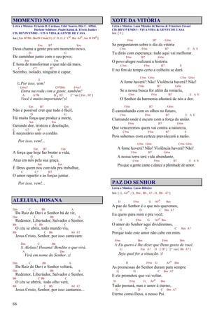 66
MOMENTO NOVO
Letra e Música: Ernesto B. Cardoso, Eder Soares, Déa C. Affini,
Darlene Schützer, Paulo Kaiuá & Tércio Junker
CD: REVIVENDO – VIVA VIDA & GENTE DE CASA
Intr.[Em B7/D#,Bm/D C#m6(11),C D,G,C Co,Bm A#o,Am D D#o]
Em B7 Em
Deus chama a gente pra um momento novo,
D G
De caminhar junto com o seu povo;
Am Em
É hora de transformar o que não dá mais,
C C7 B7
Sozinho, isolado, ninguém é capaz.
E
/: Por isso, vem!
G#m7 C#7(b9) F#m7
Entra na roda com a gente, também!
A A7M B7
4 B7 2ª vez [ Em , B7 ]
Você é muito importante! :/
Em B7 Em
Não é possível crer que tudo é fácil,
D G
Há muita força que produz a morte,
Am Em
Gerando dor, tristeza e desolação,
C C7 B7
É necessário unir o cordão.
Por isso, vem!...
Em B7 Em
A força que hoje faz brotar a vida,
D G
Atua em nós pela sua graça.
Am Em
É Deus quem nos convida pra trabalhar,
C C7 B7
O amor repartir e as forças juntar.
Por isso, vem!...
ALELUIA, HOSANA
Dm C Bb A
Da Raiz de Davi o Senhor há de vir,
Dm C Bb A
Redentor, Libertador, Salvador e Senhor.
Bb C Bb C
O céu se abriu, todo mundo viu,
Bb C Bb A4 A7
Jesus Cristo, Senhor, por isso cantavam:
Dm C Bb
/: Aleluia! Hosana! Bendito o que virá,
A Dm
Virá em nome do Senhor. :/
Dm C Bb A
Da Raiz de Davi o Senhor voltará,
Dm C Bb A
Redentor, Libertador, Salvador e Senhor.
Bb C Bb C
O céu se abrirá, todo olho verá,
Bb C Bb A4 A7
Jesus Cristo, Senhor, por isso cantamos...
XOTE DA VITÓRIA
Letra e Música: Laan Mendes de Barros & Francisco Esvael
CD: REVIVENDO – VIVA VIDA & GENTE DE CASA
Intr. [ E ]
F#m B7 G#m
Se perguntarem sobre o dia da vitória
C#m F#m B7 E A E
Tu dirás com esperança: tudo aqui vai melhorar.
F#m B7 G#m
O povo alegre realizará a história
C#m F#m B7 E
E no fim do tempo certo a colheita se dará.
C#m G#m C#m G#m
A fome haverá? Não! Violência haverá? Não!
F#m B7 G#m
Se a nossa busca for além da romaria,
C#m F#m B7 E A E
O Senhor da harmonia afastará de nós a dor.
F#m B7 G#m
É caminhando com os olhos no futuro,
C#m F#m B7 E A E
Clareando onde é escuro com a força da união.
F#m B7 G#m
Que venceremos quem vai contra a natureza,
C#m F#m B7 E
Pois sabemos com certeza prevalecerá a razão.
C#m G#m C#m G#m
A fome haverá? Não! Violência haverá? Não!
F#m B7 G#m
A nossa terra terá vida abundante,
C#m F#m B7 E A E
Pra que a gente cante e dance a plenitude do amor.
PAZ DO SENHOR
Letra e Música: Lucas Ribeiro
Intr. [ G , G#o , D , Bm , Bb , A7 , D , Bb A7 ]
D F#m G A#o Bm
A paz do Senhor é o que nós queremos,
G D C Bm A7
Eu quero para mim e pra você;
D F#m G A#o Bm
O amor do Senhor aqui dividiremos,
G D C Bm A7
Porque todo este amor não cabe em mim.
F#m Bm F#m Bm
/: Eu quero é lhe dizer que Deus gosta de você,
G Em A7 D [ D7 ] 2ª vez [ Bb A7 ]
Seja qual for a situação. :/
D F#m G A#o Bm
As promessas do Senhor duram para sempre
G D C Bm A7
E ele prometeu que vai voltar,
D F#m G A#o Bm
Tudo passará, mas o amor é eterno,
G D C Bm A7
Eterno como Deus, o nosso Pai.
 
