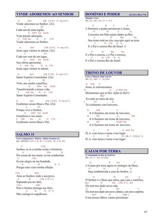 67
VINDE ADOREMOS AO SENHOR
G Am7 G/B [ C/D ] 2ª vez [ G7 ]
Vinde adoremos ao Senhor. (2x)
C D7
Cada um de uma região,
G D/F# Em Em/D
Vem prestar adoração,
C G/B Am D G C/D
Vinde adoremos ao Senhor.
G Am7 G/B [ C/D ] 2ª vez [ G7 ]
Jesus aqui viemos te adorar. (2x)
C D7
Cada um vem de um lugar,
G D/F# Em Em/D
Sua oferta apresentar,
C G/B Am D G C/D
Jesus aqui viemos te adorar.
G Am7 G/B [ C/D ] 2ª vez [ G7 ]
Santo Espírito Consolador. (2x)
C D7
Vem, nos enche e purifica,
G D/F# Em Em/D
Transformando a nossa vida,
C G/B Am D G C/D
Santo Espírito Consolador.
G Am7 G/B [ C/D ] 2ª vez [ G7 ]
Exaltemos nosso Deus e Pai. (2x)
C D7
Porque vive o Senhor,
G D/F# Em Em/D
Grandioso é seu amor,
C G/B Am D G C/D
Exaltemos nosso Deus e Pai.
SALMO 31
Letra (adaptação) e Música: Albino Faustino Jr.
Intr. {BAIXO} [ Ab A B , B C C# (2x) Ab A B , B ]
E C#m
Senhor, tu és a minha rocha e fortaleza;
A F#m B
Por causa do teu nome, tu me conduzirás.
E C#m
Eu me alegro na tua bondade,
A B D A
Porque tens visto minha aflição.
C#m G#m
Ame ao Senhor, todo o seu povo,
A B [ Ab A B , C ]
Separado pra ser dele,
C#m G#m
Pois o Senhor protege aos fiéis,
A B D F7 E
Mas castiga os orgulhosos.
DOMÍNIO E PODER (Jó 25:2; Hb.2:7-9)
(Banda e Voz)
Intr. [ G , Bm , Am , G C D ]
G D C G
/: Domínio e poder pertencem a Jesus,
G D C G
Louvores em Sião sejam dados ao Rei;
C D Bm Em
Seu trono está no céu, seus pés aqui na terra
C D C/D D G
E o Pai o coroou Rei de Israel. :/
C D Bm Em
E o Pai o coroou, e o Pai o coroou,
C D C/D D G
E o Pai o coroou Rei de Israel.
TRONO DE LOUVOR
Letra e Música: Dale Garret
Intr. [ G , Bm7 , C , D ] (2x)
G G/B C
Jesus, te entronizamos,
D G G D/F# Em
Declaramos que és Rei. (Que és Rei!)
Bm7
Tu estás no meio de nós,
C A7 D
Te exaltamos com louvores.
G G/B C
A ti fazemos um trono de louvores,
D D/C G G/B
A ti fazemos um trono de louvores,
D D/C G D/F# Em
A ti fazemos um trono de louvores,
C D G D/F# Em
Ó, ó, vem Jesus e toma o teu lugar.
C D [ G , Bb , C , D (2x) ] G
Ó, ó, vem Jesus e toma o teu lugar.
CAIAM POR TERRA
(Comunidade do Rio de Janeiro)
Intr. [ G , C , Em , D ] (2x)
G D Em C
/: Caiam por terra agora os inimigos de Deus,
G D C D
Seja estabelecida a casa do Senhor. :/
G D Em C
O Senhor é o Deus que salva, que cura e santifica,
Am7 D Em [ Em D , C , D ]
Ele tem nos dado nova vida.
G D Em C
Ele tem nos dado um novo cântico, um novo espírito,
Am7 D [ Intr. ]
Com nossos lábios vamos proclamar.
 