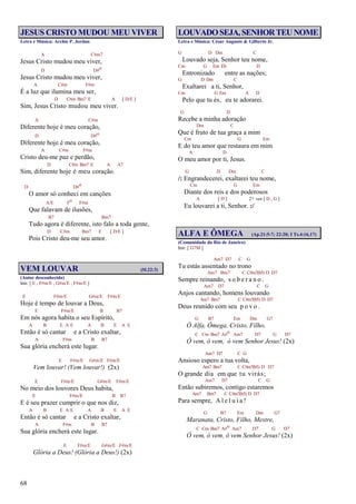 68
JESUS CRISTO MUDOU MEU VIVER
Letra e Música: Archie P. Jordan
A C#m7
Jesus Cristo mudou meu viver,
D D#o
Jesus Cristo mudou meu viver,
A C#m F#m
É a luz que ilumina meu ser,
D C#m Bm7 E A [ D/E ]
Sim, Jesus Cristo mudou meu viver.
A C#m
Diferente hoje é meu coração,
D D#o
Diferente hoje é meu coração,
A C#m F#m
Cristo deu-me paz e perdão,
D C#m Bm7 E A A7
Sim, diferente hoje é meu coração.
D D#o
O amor só conheci em canções
A/E Fo F#m
Que falavam de ilusões,
B7 Bm7
Tudo agora é diferente, isto falo a toda gente,
D C#m Bm7 E [ D/E ]
Pois Cristo deu-me seu amor.
VEM LOUVAR (Sl.22:3)
(Autor desconhecido)
Intr. [ E , F#m/E , G#m/E , F#m/E ]
E F#m/E G#m/E F#m/E
Hoje é tempo de louvar a Deus,
E F#m/E B B7
Em nós agora habita o seu Espírito,
A B E A E A B E A E
Então é só cantar e a Cristo exaltar,
A F#m B B7
Sua glória encherá este lugar.
E F#m/E G#m/E F#m/E
Vem louvar! (Vem louvar!) (2x)
E F#m/E G#m/E F#m/E
No meio dos louvores Deus habita,
E F#m/E B B7
E é seu prazer cumprir o que nos diz,
A B E A E A B E A E
Então é só cantar e a Cristo exaltar,
A F#m B B7
Sua glória encherá este lugar.
E F#m/E G#m/E F#m/E
Glória a Deus! (Glória a Deus!) (2x)
LOUVADOSEJA,SENHORTEUNOME
Letra e Música: César Augusto & Gilberto Jr.
G D Dm C
Louvado seja, Senhor teu nome,
Cm G Em Eb D
Entronizado entre as nações;
G D Dm C
Exaltarei a ti, Senhor,
Cm G Em A D
Pelo que tu és, eu te adorarei.
G D
Recebe a minha adoração
Dm C
Que é fruto de tua graça a mim
Cm G Em
E do teu amor que restaura em mim
A D
O meu amor por ti, Jesus.
G D Dm C
/: Engrandecerei, exaltarei teu nome,
Cm G Em
Diante dos reis e dos poderosos
A [ D ] 2ª vez [ D , G ]
Eu louvarei a ti, Senhor. :/
ALFA E ÔMEGA (Ap.21:5-7; 22:20; I Ts.4:16,17)
(Comunidade do Rio de Janeiro)
Intr. [ G7M ]
Am7 D7 C G
Tu estás assentado no trono
Am7 Bm7 C C#m7(b5) D D7
Sempre reinando, s o b e r a n o .
Am7 D7 C G
Anjos cantando, homens louvando
Am7 Bm7 C C#m7(b5) D D7
Deus reunido com seu p o v o .
G B7 Em Dm G7
Ó Alfa, Ômega, Cristo, Filho,
C Cm Bm7 A#o Am7 D7 G D7
Ó vem, ó vem, ó vem Senhor Jesus! (2x)
Am7 D7 C G
Ansioso espero a tua volta,
Am7 Bm7 C C#m7(b5) D D7
O grande dia em que tu virás;
Am7 D7 C G
Então subiremos, contigo estaremos
Am7 Bm7 C C#m7(b5) D D7
Para sempre, A l e l u i a !
G B7 Em Dm G7
Maranata, Cristo, Filho, Mestre,
C Cm Bm7 A#o Am7 D7 G D7
Ó vem, ó vem, ó vem Senhor Jesus! (2x)
 