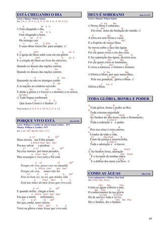 69
ESTÁ CHEGANDO O DIA
Letra e Música: Wilson Santos
Intr. [ A , C , D , F G , A , F , A A4 A G , A A4 A G ]
A A4 A G
/: Está chegando o dia,
A A4 A G
Está chegando a hora,
A A4 A G
Do inimigo cair
A A4 G D/F# A
E suas obras terem fim para sempre. :/
G D/F# A A4 A
E a igreja de Deus subir com ele em glória
G D/F# A A4 A
E a criação de Deus ser livre do cativeiro;
F Am
Quando os deuses das nações caírem,
F Am
Quando os deuses das nações caírem;
E D Am
Querendo ou não os inimigos cairão
E D Am
E as nações ao cordeiro servirão
Em Am Em Am
E darão a glória e o louvor e o domínio e os reinos,
Am G/B C G
/: Toda língua confessará
D F G
Que Jesus Cristo é o Senhor. :/
Final (notas) [ A G E G E Eb D , E G A A ]
PORQUE VIVO ESTÁ (Jo.14:19)
Letra: William J. Gaither & Glória Sickal Gaither, 1971
Música: William J. Gaither, 1971
Intr. [ A/E Ebo Bm7/D A/C# , E7 ]
A A7 D D#o
Deus enviou seu Filho amado
A F#7(13) F#m7 Bm7 Dm7
Pra nos salvar e perdoar.
E7 A A7 D D#o
Na cruz morreu por meus pecados,
A F#m7 Bm7 E A
Mas ressurgiu e vivo com o Pai está.
A A7 D D#o
Porque ele vive, posso crer no amanhã;
A F#7(13) F#m7 Bm7 Dm7
Porque ele vive, temor não há.
E7 A A7 D D#o
Pois eu bem sei, eu sei, que minha vida
A F#m7 Bm7 E A
Está nas mãos do meu Jesus que vivo está.
A A7 D D#o
E quando enfim, chegar a hora
A F#7(13) F#m7 Bm7 Dm7
Em que a morte enfrentarei,
E7 A A7 D D#o
Sei que, então, terei vitória:
A F#m7 Bm7 E A
Verei na glória o meu Jesus que vivo está.
DEUS É SOBERANO (Gn.1:1-27)
Letra e Música: Wilson Santos
G Em Bm
/: Nosso Deus é soberano,
C Am7 D
Ele reina antes da fundação do mundo. :/
G Em Bm
A terra era sem forma e vazia
C Am7
E o Espírito do nosso Deus
D
Se movia sobre a face das águas.
G Em Bm
Foi ele quem criou o céu dos céus,
C Am7 D
E fez separação das águas, da terra seca.
G Em Bm
Foi ele quem criou os luminares,
C Am7 D
E criou a natureza e formou o homem.
G Em Bm
/: Glória a Deus, por suas maravilhas,
C Am7 D
Pela sua grandeza, glória a Deus. :/
C Cm G
Glória a Deus.
TODA GLÓRIA, HONRA E PODER
A B
Toda glória, honra e poder ao Rei,
D E
Toda extrema majestade
C# F#m F#m/E D
Ao Senhor do alto trono, todo o firmamento,
E A E/G# D
Toda a redenção e o poder.
A B
Pois teu reino é reino eterno,
D E
Criador de toda a vida,
C# F#m F#m/E D
Fonte de justiça e misericórdia,
E A E/G# D
Toda a adoração e o louvor.
D E F#m F#m/E
/: Ao Senhor Jesus, adoração
D E F#m F#m/E
E o levantar de minhas mãos
D E F G A
E o dobrar dos meus joelhos. :/
COMO AS ÁGUAS (Hc.2:14)
Letra (adaptação) e Música: Don Stoll
Intr. [ F#m , Bm , F#m ]
F#m Bm F#m
Como as águas cobrem o mar,
Bm F#m C#
O conhecimento da tua glória
A E F#m D C# F#m
Há de encher toda a terra,
C# F#m Bm F#m
Diz o Senhor, diz o Senhor.
 