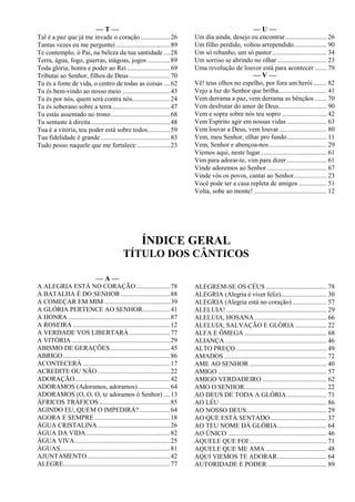 — T —
Tal é a paz que já me invade o coração..................26
Tantas vezes eu me perguntei.................................89
Te contemplo, ó Pai, na beleza da tua santidade ....28
Terra, água, fogo, guerras, mágoas, jogos..............89
Toda glória, honra e poder ao Rei ..........................69
Tributai ao Senhor, filhos de Deus.........................70
Tu és a fonte de vida, o centro de todas as coisas ....62
Tu és bem-vindo ao nosso meio .............................43
Tu és por nós, quem será contra nós.......................24
Tu és soberano sobre a terra...................................47
Tu estás assentado no trono....................................68
Tu sentaste à direita................................................48
Tua é a vitória, teu poder está sobre todos .............59
Tua fidelidade é grande ..........................................83
Tudo posso naquele que me fortalece ....................23
— U —
Um dia ainda, desejo eu encontrar......................... 26
Um filho perdido, voltou arrependido.................... 90
Um só rebanho, um só pastor................................. 34
Um sorriso se abrindo no olhar.............................. 23
Uma revolução de louvor está para acontecer ....... 79
— V —
Vê! teus olhos no espelho, por fora um herói ........ 82
Vejo a luz do Senhor que brilha............................. 41
Vem derrama a paz, vem derrama as bênçãos ....... 70
Vem desfrutar do amor de Deus............................. 90
Vem e sopra sobre nós teu sopro ........................... 42
Vem Espírito agir em nossas vidas ........................ 63
Vem louvar a Deus, vem louvar............................. 80
Vem, meu Senhor, olhar pro fundo........................ 11
Vem, Senhor e abençoa-nos................................... 29
Viemos aqui, neste lugar........................................ 61
Vim para adorar-te, vim para dizer ........................ 61
Vinde adoremos ao Senhor .................................... 67
Vinde vós os povos, cantai ao Senhor.................... 23
Você pode ter a casa repleta de amigos ................. 51
Volta, sobe ao monte! ............................................ 12
ÍNDICE GERAL
TÍTULO DOS CÂNTICOS
— A —
A ALEGRIA ESTÁ NO CORAÇÃO.....................78
A BATALHA É DO SENHOR ..............................88
A COMEÇAR EM MIM ........................................39
A GLÓRIA PERTENCE AO SENHOR.................41
A HONRA ..............................................................87
A ROSEIRA ...........................................................12
A VERDADE VOS LIBERTARÁ.........................77
A VITÓRIA............................................................29
ABISMO DE GERAÇÕES.....................................45
ABRIGO.................................................................86
ACONTECERÁ .....................................................17
ACREDITE OU NÃO ............................................22
ADORAÇÃO..........................................................42
ADORAMOS (Adoramos, adoramos)....................64
ADORAMOS (O, O, O, te adoramos ó Senhor) ....13
ÁFRICOS TRÁFICOS ...........................................85
AGINDO EU, QUEM O IMPEDIRÁ?...................64
AGORA E SEMPRE ..............................................18
ÁGUA CRISTALINA ............................................26
ÁGUA DA VIDA...................................................82
ÁGUA VIVA..........................................................25
ÁGUAS...................................................................81
AJUNTAMENTO ..................................................42
ALEGRE.................................................................77
ALEGREM-SE OS CÉUS ..................................... 78
ALEGRIA (Alegria é viver feliz)............................ 30
ALEGRIA (Alegria está no coração)..................... 57
ALELUIA! ............................................................. 29
ALELUIA, HOSANA............................................ 66
ALELUIA, SALVAÇÃO E GLÓRIA ................... 22
ALFA E ÔMEGA .................................................. 68
ALIANÇA.............................................................. 46
ALTO PREÇO ....................................................... 49
AMADOS .............................................................. 72
AME AO SENHOR ............................................... 40
AMIGO .................................................................. 57
AMIGO VERDADEIRO ....................................... 62
AMO O SENHOR.................................................. 22
AO DEUS DE TODA A GLÓRIA ........................ 71
AO LÉU ................................................................. 86
AO NOSSO DEUS................................................. 29
AO QUE ESTÁ SENTADO .................................. 37
AO TEU NOME DÁ GLÓRIA.............................. 64
AO ÚNICO ............................................................ 46
AQUELE QUE FOI ............................................... 71
AQUELE QUE ME AMA ..................................... 48
AQUI VIEMOS TE ADORAR.............................. 64
AUTORIDADE E PODER .................................... 89
 