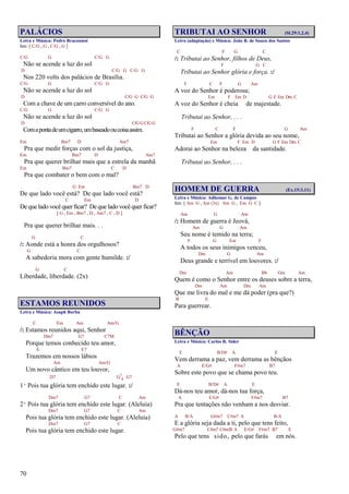 70
PALÁCIOS
Letra e Música: Pedro Braconnot
Intr. [ C/G , G , C/G , G ]
C/G G C/G G
Não se acende a luz do sol
D C/G G C/G G
Nos 220 volts dos palácios de Brasília.
C/G G C/G G
Não se acende a luz do sol
D C/G G C/G G
Com a chave de um carro conversível do ano.
C/G G C/G G
Não se acende a luz do sol
D C/G G C/G G
Comapontadeumcigarro,umbaseadooucoisaassim.
Em Bm7 D Am7
Pra que medir forças com o sol da justiça,
Em Bm7 D Am7
Pra que querer brilhar mais que a estrela da manhã
Em Bm7 C D
Pra que combater o bem com o mal?
G Em Bm7 D
De que lado você está? De que lado você está?
C Em D
De que lado você quer ficar? De que lado você quer ficar?
[ G , Em , Bm7 , D , Am7 , C , D ]
Pra que querer brilhar mais. . .
G C
/: Aonde está a honra dos orgulhosos?
G C
A sabedoria mora com gente humilde. :/
G C
Liberdade, liberdade. (2x)
ESTAMOS REUNIDOS
Letra e Música: Asaph Borba
C Em Am Am/G
/: Estamos reunidos aqui, Senhor
Dm7 G7 C7M
Porque temos conhecido teu amor,
E E7
Trazemos em nossos lábios
Am Am/G
Um novo cântico em teu louvor,
D7 G7
4 G7
1º Pois tua glória tem enchido este lugar. :/
Dm7 G7 C Am
2º Pois tua glória tem enchido este lugar. (Aleluia)
Dm7 G7 C Am
Pois tua glória tem enchido este lugar. (Aleluia)
Dm7 G7 C
Pois tua glória tem enchido este lugar.
TRIBUTAI AO SENHOR (Sl.29:1,2,4)
Letra (adaptação) e Música: João B. de Souza dos Santos
C F G C
/: Tributai ao Senhor, filhos de Deus,
F G C
Tributai ao Senhor glória e força. :/
F C F G Am
A voz do Senhor é poderosa;
Em F Em D G F Em Dm C
A voz do Senhor é cheia de majestade.
Tributai ao Senhor, . . .
F C F G Am
Tributai ao Senhor a glória devida ao seu nome,
Em F Em D G F Em Dm C
Adorai ao Senhor na beleza da santidade.
Tributai ao Senhor, . . .
HOMEM DE GUERRA (Ex.15:3,11)
Letra e Música: Adhemar G. de Campos
Intr. [ Am G , Am (3x) Am G , Em G C ]
Am G Am
/: Homem de guerra é Jeová,
Am G Am
Seu nome é temido na terra;
F G Em F
A todos os seus inimigos venceu,
Dm G Am
Deus grande e terrível em louvores. :/
Dm Am Bb Gm Am
Quem é como o Senhor entre os deuses sobre a terra,
Dm Am Dm Am
Que me livra do mal e me dá poder (pra que?)
B E
Para guerrear.
BÊNÇÃO
Letra e Música: Carlos R. Sider
E B/D# A E
Vem derrama a paz, vem derrama as bênçãos
A E/G# F#m7 B7
Sobre este povo que se chama povo teu.
E B/D# A E
Dá-nos teu amor, dá-nos tua força,
A E/G# F#m7 B7
Pra que tentações não venham a nos desviar.
A B/A G#m7 C#m7 A B/A
E a glória seja dada a ti, pelo que tens feito,
G#m7 C#m7 C#m/B A E/G# F#m7 B7 E
Pelo que tens sido, pelo que farás em nós.
 