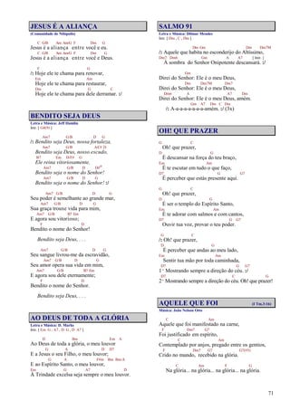 71
JESUS É A ALIANÇA
(Comunidade de Nilópolis)
C G/B Am Am/G F Dm G
Jesus é a aliança entre você e eu.
C G/B Am Am/G F Dm G
Jesus é a aliança entre você e Deus.
F G
/: Hoje ele te chama para renovar,
Em Am
Hoje ele te chama para restaurar,
Dm G C
Hoje ele te chama para dele derramar. :/
BENDITO SEJA DEUS
Letra e Música: Jeff Hamlin
Intr. [ G4(9) ]
Am7 G/B D G
/: Bendito seja Deus, nossa fortaleza,
Am7 G/B A/C# D
Bendito seja Deus, nosso escudo,
B7 Em D/F# G
Ele reina vitoriosamente,
Am7 G/B D D#o
Bendito seja o nome do Senhor!
Am7 G/B D G
Bendito seja o nome do Senhor! :/
Am7 G/B D G
Seu poder é semelhante ao grande mar,
Am7 G/B D G
Sua graça trouxe vida para mim,
Am7 G/B B7 Em
E agora sou vitorioso;
F D
Bendito o nome do Senhor!
Bendito seja Deus, . . .
Am7 G/B D G
Seu sangue livrou-me da escravidão,
Am7 G/B D G
Seu amor opera sua vida em mim,
Am7 G/B B7 Em
E agora sou dele eternamente;
F D
Bendito o nome do Senhor.
Bendito seja Deus, . . .
AO DEUS DE TODA A GLÓRIA
Letra e Música: D. Marks
Intr. [ Em G , A7 , D G , D A7 ]
D Bm Em A
Ao Deus de toda a glória, o meu louvor
G A D D7
E a Jesus o seu Filho, o meu louvor;
G A F#m Bm Bm/A
E ao Espírito Santo, o meu louvor,
Em G A7 D
À Trindade excelsa seja sempre o meu louvor.
SALMO 91
Letra e Música: Dilmar Mendes
Intr. [ Dm , C , Dm ]
Dm Gm Dm Dm7M
/: Aquele que habita no esconderijo do Altíssimo,
Dm7 Dm6 Gm A A7 [ Intr. ]
À sombra do Senhor Onipotente descansará. :/
Gm
Direi do Senhor: Ele é o meu Deus,
Dm Dm7M Dm7
Direi do Senhor: Ele é o meu Deus,
Dm6 A A7 Dm
Direi do Senhor: Ele é o meu Deus, amém.
Gm A7 Dm C Dm
/: A-a-a-a-a-a-a-a-amém. :/ (3x)
OH! QUE PRAZER
G C
Oh! que prazer,
D G
É descansar na força do teu braço,
Em Am
É te escutar em tudo o que faço,
D7 G G7
É perceber que estás presente aqui.
G C
Oh! que prazer,
D G
É ser o templo do Espírito Santo,
Em Am
É te adorar com salmos e com cantos,
D7 G G7
Ouvir tua voz, provar o teu poder.
G C
/: Oh! que prazer,
D G
É perceber que andas ao meu lado,
Em Am
Sentir tua mão por toda caminhada,
D7 G G7
1º Mostrando sempre a direção do céu. :/
D7 C G
2º Mostrando sempre a direção do céu. Oh! que prazer!
AQUELE QUE FOI (I Tm.3:16)
Música: João Nelson Otto
C Am
Aquele que foi manifestado na carne,
F Dm7 G7
Foi justificado em espírito,
C Am
Contemplado por anjos, pregado entre os gentios,
F Dm7 G7 G7(#5)
Crido no mundo, recebido na glória.
C Am F G
Na glória... na glória... na glória... na glória.
 
