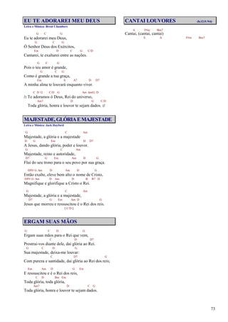 73
EU TE ADORAREI MEU DEUS
Letra e Música: Brent Chambers
G C G
Eu te adorarei meu Deus,
G C G
Ó Senhor Deus dos Exércitos,
Em D C G C/D
Cantarei, te exaltarei entre as nações.
G C G
Pois o teu amor é grande,
G C G
Como é grande a tua graça,
Em A A7 D D7
A minha alma te louvará enquanto viver.
C D G C/D G Am Am/G D
/: Te adoramos ó Deus, Rei do universo,
Am7 D G C/D
Toda glória, honra e louvor te sejam dados. :/
MAJESTADE,GLÓRIAEMAJESTADE
Letra e Música: Jack Hayford
G C Am
Majestade, a glória e a majestade
D G Em D D7
A Jesus, dando glória, poder e louvor.
G C Am
Majestade, reino e autoridade,
D7 G Em Am D G
Flui do seu trono para o seu povo por sua graça.
D/F# G Am D Am D G
Então exalte, eleve bem alto o nome de Cristo,
D/F# G Am D Am D B B7 D
Magnifique e glorifique a Cristo o Rei.
G C Am
Majestade, a glória e a majestade,
D7 G Em Am D G
Jesus que morreu e ressuscitou é o Rei dos reis.
[ C/D ]
ERGAM SUAS MÃOS
G C D G
Ergam suas mãos para o Rei que vem,
C D D7
Prostrai-vos diante dele, dai glória ao Rei.
G C D G
Sua majestade, deixa-me louvar:
C D7 G
Com pureza e santidade, dai glória ao Rei dos reis;
Em Am D G Em
E ressuscitou e é o Rei dos reis,
C D Bm Em
Toda glória, toda glória,
Am7 D C G
Toda glória, honra e louvor te sejam dados.
CANTAI LOUVORES (Is.12:5; 9:6)
A F#m Bm7
Cantai, (cantai, cantai)
E A F#m Bm7
 