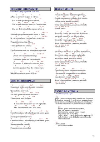 75
DEUS DOS IMPOSSÍVEIS
Letra e Música: Felipe Espíndola & Asaph Borba
C C/E F G
/: Não há impossíveis para ti, ó Deus.
C C/E F G
Não há nada que não possas realizar.
Am Am7M Am7 D7
Não há nada imutável para ti, ó Deus de amor,
Dm C/E G7
4 G7
Que nos deste o teu Filho pra nos salvar. :/
F G C Dm7 C/E
Pois tudo que pedirmos em teu nome, tu farás,
F G C Dm7 C/E
Se estivermos junto à porta a bater, tu abrirás.
F G/F
Porque nós somos teus filhos,
E7 Am Am/G
Temos parte em tua herança
F C G7
4 G7
E podemos descansar em plena paz e segurança.
F G/F C C/E F C/E
Crendo em ti além da esperança,
F G/F C Gm7 C7
Confiando, apesar das circunstâncias.
F G/F C Em Am7
Cremos em ti, pois conhecemos teu amor,
F C G7
4G7 C
Sabemos que és o Deus dos impossíveis.
C C/E F G7 C
Não há impossíveis para ti, ó Deus.
MEU AMADO IRMÃO
D A/C# Bm7 Bm/A
Meu amado irmão como é doce a comunhão
G Em A A/G
Que eu tenho com você,
D A/C# Bm7 Bm/A
Foi Jesus quem nos uniu e essa união
G A D G/A
É baseada no amor de Deus.
D D7M D/C B
E eis a razão desse amor não ser explicado,
G Em E7/G# A
Mas fundamentado em Cristo Jesus;
G A D A/C# Bm
Caminhemos lado a lado sabendo que não somos iguais,
G A Am D7
Mas eu posso entender você.
G A D A/C# Bm
Caminhemos lado a lado sabendo que não somos iguais,
G A
Mas eu posso lhe entender
G A D
Porque temos o mesmo Pai.
JESUS É MAIOR
D Bm Em A7
Jesus é maior que o medo mais profundo,
D Bm Em A7
Jesus é maior que os cuidados deste mundo,
D G F#m7 Bm7(9)
Jesus é maior, pois ele é Senhor;
G D/F# Em Em/D Bb C
Sobre toda autoridade, poder ou potestade,
Em7 A4 A/C# D G/A
Jesus é maior.
D Bm Em A7
Seu poder é maior que os portais do inferno,
D Bm Em A7
Seu poder é maior, o seu braço é eterno,
D G F#m7 Bm7(9)
Seu poder é maior, pois ele é Senhor;
G D/F# Em Em/D Bb C
Sobre toda autoridade, poder ou potestade,
Em7 A4 A/C# D G/A
Jesus é maior.
D Bm Em A7
Seu reino é maior que os governos deste mundo,
D Bm Em A7
Seu reino é maior, sua glória enche tudo,
D G F#m7 Bm7(9)
Seu reino é maior, pois ele é Senhor;
G D/F# Em Em/D Bb C
Sobre toda autoridade, poder ou potestade,
Em7 A4 A/C# D G/A
Jesus é maior.
D Bm Em A7
Deus é maior que a maior das montanhas,
D Bm Em A7
Deus é maior, suas promessas são eternas,
D G F#m7 Bm7(9)
Deus é maior, pois ele é Senhor;
G D/F# Em Em/D Bb C
Sobre toda autoridade, poder ou potestade,
Em7 A4 A/C# D
Deus é maior.
CANTO DE VITÓRIA
Letra e Música: Joseph Vogels
[ G ]
Salve! Cristo, tu és meu Rei, tua vida me faz cantar,
Todo dia te louvarei, és perfeito em teus caminhos.
Salve! Cristo, meu Senhor, tua palavra obedecerei,
Hei de ver o teu reino vir, tua vontade se cumprir.
[ A ]
Glória, glória ao Cordeiro de Deus,
Que me leva a terra possuir.
Em teu nome sempre vamos vencer,
Proclamar que tu és o Rei.
Salve! Salve! Leão de Judá, quão poderoso és!
Salve! Salve! Leão de Judá, maravilhoso és!
Maravilhoso és.
[ B ]
Glória, glória. . .
. . . Maravilhoso és (4x)
 