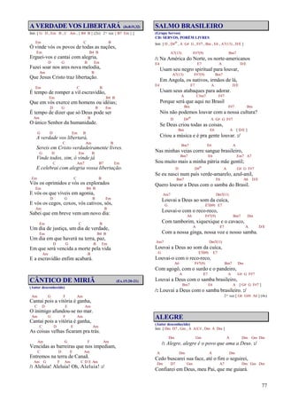 77
A VERDADE VOS LIBERTARÁ (Jo.8:31,32)
Intr. [ G D , Em B , C Am , { B4 B } (2x) 2ª vez { B7 Em } ]
Em C B
Ó vinde vós os povos de todas as nações,
Em B4 B
Erguei-vos e cantai com alegria,
D G B Em
Fazei soar nos ares nova melodia,
Am B
Que Jesus Cristo traz libertação.
Em C B
É tempo de romper a vil escravidão,
Em B4 B
Que em vós exerce em homens ou idéias;
D G B Em
É tempo de dizer que só Deus pode ser
Am B
O único Senhor da humanidade.
G D Em B
A verdade vos libertará,
C Am B
Sereis em Cristo verdadeiramente livres.
G D Em B
Vinde todos, sim, ó vinde já
C Am7 B7 Em
E celebrai com alegria vossa libertação.
Em C B
Vós os oprimidos e vós os explorados
Em B4 B
E vós os que viveis em agonia,
D G B Em
E vós os cegos, coxos, vós cativos, sós,
Am B
Sabei que em breve vem um novo dia:
Em C B
Um dia de justiça, um dia de verdade,
Em B4 B
Um dia em que haverá na terra, paz,
D G B Em
Em que será vencida a morte pela vida
Am B
E a escravidão enfim acabará.
CÂNTICO DE MIRIÃ (Ex.15:20-21)
(Autor desconhecido)
Am G F Am
Cantai pois a vitória é ganha,
C D E Am
O inimigo afundou-se no mar.
Am G F Am
Cantai pois a vitória é ganha,
C D E Am
As coisas velhas ficaram pra trás.
Am G F Am
Vencidas as barreiras que nos impediam,
C D E Am
Entremos na terra de Canaã.
Am G F Am C D E Am
/: Aleluia! Aleluia! Oh, Aleluia! :/
SALMO BRASILEIRO
(Grupo Servos)
CD: SERVOS, PORÉM LIVRES
Intr. [ D , D#o , A G# G , F#7 , Bm , E6 , A7(13) , D/E ]
A7(13) F#7(9) Bm7
/: Na América do Norte, os norte-americanos
E4 E7 A D/E
Usam seu negro spiritual para louvar,
A7(13) F#7(9) Bm7
Em Angola, os nativos, irmãos de lá,
E4 E7 A D/E
Usam seus atabaques para adorar.
A C#m7 F#7
Porque será que aqui no Brasil
Bm F#7 Bm
Nós não podemos louvar com a nossa cultura?
D D#o A G# G F#7
Se Deus criou todas as coisas,
Bm E6 A [ D/E ]
Criou a música e é pra gente louvar. :/
Bm7 E6 A
Nas minhas veias corre sangue brasileiro,
Bm7 E6 Em7 A7
Sou muito mais a minha pátria mãe gentil;
D D#o A G# G F#7
Se eu nasci num país verde-amarelo, azul-anil,
Bm7 E6 A6 D/E
Quero louvar a Deus com o samba do Brasil.
Am7 Dm7(11)
Louvai a Deus ao som da cuíca,
G E7(b9) E7
Louvai-o com o reco-reco,
A6 F#7(9) Bm7 Dm
Com tamborim, xiquexique e o cavaco,
A E7 A D/E
Com a nossa ginga, nossa voz e nosso samba.
Am7 Dm7(11)
Louvai a Deus ao som da cuíca,
G E7(b9) E7
Louvai-o com o reco-reco,
A6 F#7(9) Bm7 Dm
Com agogô, com o surdo e o pandeiro,
A E7 A G# G F#7
Louvai a Deus com o samba brasileiro,
Bm7 E6 A [ G# G F#7 ]
/: Louvai a Deus com o samba brasileiro. :/
2ª vez [ G6 G#6 A6 ] (4x)
ALEGRE
(Autor desconhecido)
Intr. [ Dm D7 , Gm , A A/C# , Dm A Dm ]
Dm Gm A Dm Gm Dm
/: Alegre, alegre é o povo que ama a Deus. :/
A Dm A Dm
Cedo buscarei sua face, até o fim o seguirei,
Dm D7 Gm A7 Dm Gm Dm
Confiarei em Deus, meu Pai, que me guiará.
 