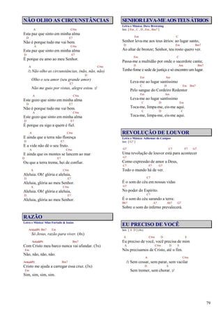 79
NÃO OLHO AS CIRCUNSTÂNCIAS
A C#m
Esta paz que sinto em minha alma
D E7
Não é porque tudo me vai bem.
A C#m
Esta paz que sinto em minha alma
D E7
É porque eu amo ao meu Senhor.
A C#m
/: Não olho as circunstâncias, (não, não, não)
D
Olho o seu amor (seu grande amor)
E7
Não me guio por vistas, alegre estou. :/
A C#m
Este gozo que sinto em minha alma
D E7
Não é porque tudo me vai bem.
A C#m
Este gozo que sinto em minha alma
D E7
É porque eu sigo a quem é fiel.
A C#m
E ainda que a terra não floresça
D E7
E a vide não dê o seu fruto.
A C#m
E ainda que os montes se lancem ao mar
D E7
Ou que a terra trema, hei de confiar.
A C#m
Aleluia. Oh! glória e aleluia,
D E7
Aleluia, glória ao meu Senhor.
A C#m
Aleluia. Oh! glória e aleluia,
D E7
Aleluia, glória ao meu Senhor.
RAZÃO
Letra e Música: Silas Furtado & Isaías
Am(add9) Bm7 Em
Só Jesus, razão para viver. (4x)
Am(add9) Bm7
Com Cristo meu barco nunca vai afundar. (3x)
Em
Não, não, não, não.
Am(add9) Bm7
Cristo me ajuda a carregar essa cruz. (3x)
Em
Sim, sim, sim, sim.
SENHORLEVA-MEAOSTEUSÁTRIOS
Letra e Música: Dave Browning
Intr. [ Em , C , D , Em , Bm7 ]
Em C
Senhor leva-me aos teus átrios: ao lugar santo,
D Em Bm7
Ao altar de bronze; Senhor, teu rosto quero ver.
Em C
Passa-me a multidão por onde o sacerdote canta;
D Am Bm7
Tenho fome e sede de justiça e só encontro um lugar.
Em Am
Leva-me ao lugar santíssimo
C D Em Bm7
Pelo sangue do Cordeiro Redentor
Em Am
Leva-me ao lugar santíssimo
C D Em
Toca-me, limpa-me, eis-me aqui.
C D C
Toca-me, limpa-me, eis-me aqui.
REVOLUÇÃO DE LOUVOR
Letra e Música: Adhemar de Campos
Intr. [ G7 ]
G7 C7 F7 G7
Uma revolução de louvor está para acontecer
G7
Como expressão de amor a Deus,
C7 F7 G7
Todo o mundo há de ver.
C7
É o som do céu em nossas vidas
G7
No poder do Espírito.
C7
É o som do céu sarando a terra:
Bb7 A7 Ab7 G7
Sobre o som do inferno prevalecerá.
EU PRECISO DE VOCÊ
Intr. [ A D ] (4x)
A C#m D E
Eu preciso de você, você precisa de mim
A C#m D E
Nós precisamos de Cristo, até o fim.
A C#m
/: Sem cessar, sem parar, sem vacilar
D E
Sem tremer, sem chorar. :/
 