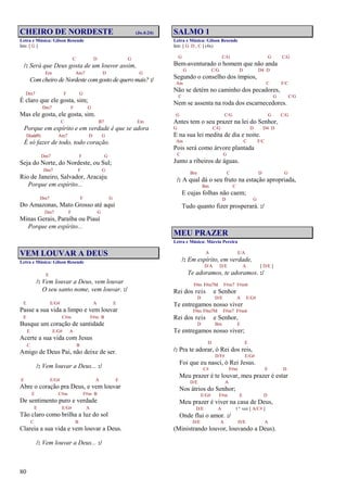 80
CHEIRO DE NORDESTE (Jo.4:24)
Letra e Música: Gilson Resende
Intr. [ G ]
C D G
/: Será que Deus gosta de um louvor assim,
Em Am7 D G
Com cheiro de Nordeste com gosto de quero mais? :/
Dm7 F G
É claro que ele gosta, sim;
Dm7 F G
Mas ele gosta, ele gosta, sim.
C B7 Em
Porque em espírito e em verdade é que se adora
D(add9) Am7 D G
É só fazer de todo, todo coração.
Dm7 F G
Seja do Norte, do Nordeste, ou Sul;
Dm7 F G
Rio de Janeiro, Salvador, Aracaju
Porque em espírito...
Dm7 F G
Do Amazonas, Mato Grosso até aqui
Dm7 F G
Minas Gerais, Paraíba ou Piauí
Porque em espírito...
VEM LOUVAR A DEUS
Letra e Música: Gilson Resende
E
/: Vem louvar a Deus, vem louvar
O seu santo nome, vem louvar. :/
E E/G# A E
Passe a sua vida a limpo e vem louvar
E C#m F#m B
Busque um coração de santidade
E E/G# A
Acerte a sua vida com Jesus
C B
Amigo de Deus Pai, não deixe de ser.
/: Vem louvar a Deus... :/
E E/G# A E
Abre o coração pra Deus, e vem louvar
E C#m F#m B
De sentimento puro e verdade
E E/G# A
Tão claro como brilha a luz do sol
C B
Clareia a sua vida e vem louvar a Deus.
/: Vem louvar a Deus... :/
SALMO 1
Letra e Música: Gilson Resende
Intr. [ G D , C ] (4x)
G C/G G C/G
Bem-aventurado o homem que não anda
G C/G D D4 D
Segundo o conselho dos ímpios,
Am C F/C
Não se detém no caminho dos pecadores,
C G C/G
Nem se assenta na roda dos escarnecedores.
G C/G G C/G
Antes tem o seu prazer na lei do Senhor,
G C/G D D4 D
E na sua lei medita de dia e noite.
Am C F/C
Pois será como árvore plantada
C G
Junto a ribeiros de águas.
Bm C D G
/: A qual dá o seu fruto na estação apropriada,
Bm C
E cujas folhas não caem;
D G
Tudo quanto fizer prosperará. :/
MEU PRAZER
Letra e Música: Márcio Pereira
A E/A
/: Em espírito, em verdade,
D/A D/E A [ D/E ]
Te adoramos, te adoramos. :/
F#m F#m7M F#m7 F#m6
Rei dos reis e Senhor
D D/E A E/G#
Te entregamos nosso viver
F#m F#m7M F#m7 F#m6
Rei dos reis e Senhor,
D Bm E
Te entregamos nosso viver;
D E
/: Pra te adorar, ó Rei dos reis,
D/F# E/G#
Foi que eu nasci, ó Rei Jesus.
C# F#m E D
Meu prazer é te louvar, meu prazer é estar
D/E A
Nos átrios do Senhor;
E/G# F#m E D
Meu prazer é viver na casa de Deus,
D/E A 1ª vez [ A/C# ]
Onde flui o amor. :/
D/E A D/E A
(Ministrando louvor, louvando a Deus).
 