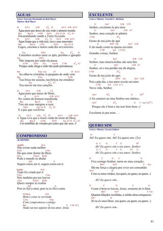 81
ÁGUAS
Letra: Estevam Hernandes & Rod Mayer
Música: Rod Mayer
D A/C# G/B A7
4 D A/C# G/B A/C#
Água pura que desce do céu, todo o planeta inunda
Bm Bm/A G7M D/F# Em A7 D A7
4 A7
Encaminhando saúde a Terra fecunda.
D A/C# G/B A7
4 D A/C# G/B A/C#
Água limpa que a vida traz, rios e suas nascentes
Bm Bm/A G7M D/F# Em A7 D
Lagos, cascatas e mares cada dia novamente.
Em D/F# Em A7
4 D
Caminhos ocultos entre os ipês, perobas e igarapés
Em D/F#
Não importa por onde ela passa
G7M D/F# Em Em/D C7M A7
4 A7
Porque onde chega a sede não pode permanecer.
Bm F#m Em A7 D A/C#
Ao olhar-te cristalina, te pergunto de onde vens
Bm F#m G7M
Tua força me assusta, tua beleza me emudece
Em A7
4 A7
Teu mover me traz canções.
D A/C# G/B A7
4
Água pura que nasce de Deus,
D A/C# G/B A/C#
No ventre do homem transborda
Bm Bm/A G7M
Traz em suas margens a cura,
D/F# Em A7 D A7
4 A7
E a paz que conforta.
D A/C# G/B A7
4 D A/C# G/B A/C#
/: Água viva que é Jesus vinda do trono de Deus
Bm Bm/A G7M D/F# Em A7 D A7
4 A7
Um turbilhão de virtudes pra todos que são seus. :/
COMPROMISSO
(KADOSHI)
A(add9) D/A
Não existe nada melhor
E/G# C#m
Do que estar diante de Deus
F#m F#m/E B/D#
Pode o mundo se abalar
D/E E
Seguro estou em ti, seguro estou em ti.
A(add9) D/A
Tudo foi criado por ti
E/G# C#m
Nós também pra teu louvor
F#m F#m/E B/D#
Quero sempre te exaltar
D/E E
Pois és fiel a mim, pois tu és fiel a mim.
D7M(9) E/D
Bom é estar te servindo
C#m F#m
Com compromisso contigo
Bm E A [ A4 A7 ]
Nada vai nos separar do teu amor, Jesus.
EXCELENTE
Letra e Música: Tarcísio C. Barbosa
G Am7 G/B C/D
Senhor, excelente és pra mim.
G Am7 G/B G7
Senhor, meu coração te admira.
C7M D7
4
Gosto do teu jeito de agir
G D/F# Em Am7 G/B
E do modo como tu operas em mim
C7M Em [ C/D ]
Grandes coisas, Senhor.
G Am7 G/B C/D
Senhor, tuas misericórdias são sem fim.
G Am7 G/B G7
Senhor, só o teu perdão me dá alegria.
C7M D7
4
Gosto do teu jeito de agir,
G D/F# Em Am7 G/B
Pois cada dia, o teu amor revela em mim
C7M Em [ A4 A7 ]
Nova vida, Senhor.
Am7 D7
4 G G#o
/: Eu cantarei ao meu Senhor um cântico,
Am7 D7
4 G 1ª vez [ G#o ]
Porque ele é bom e me tem feito bem. :/
Excelente és pra mim . . .
QUERO SIM
Letra e Música: Gerson Isidoro
G C
Ah! Eu quero sim. Ah! Eu quero sim. (2x)
G C G C G D7
Ah! Eu quero sim o teu amor, Senhor.
G C G C G D7 G
Ah! Eu quero sim o teu amor, Senhor.
D C G C G
Fica comigo Senhor, mora no meu coração;
Bm7 Em7 F Em
Dá-me força e alegria pra viver em comunhão
Am7 D
Com os meus irmãos. (eu quero, eu quero, eu quero...)
Ah! Eu quero sim...
D C G C G
Como é bom te louvar, Jesus; somente de ti falar.
Bm7 Em7 F Em
Quantas bênçãos recebidas, a minha alma enriqueceu:
Am7 D
Só tu és meu Deus. (eu quero, eu quero, eu quero...)
Ah! Eu quero sim...
 